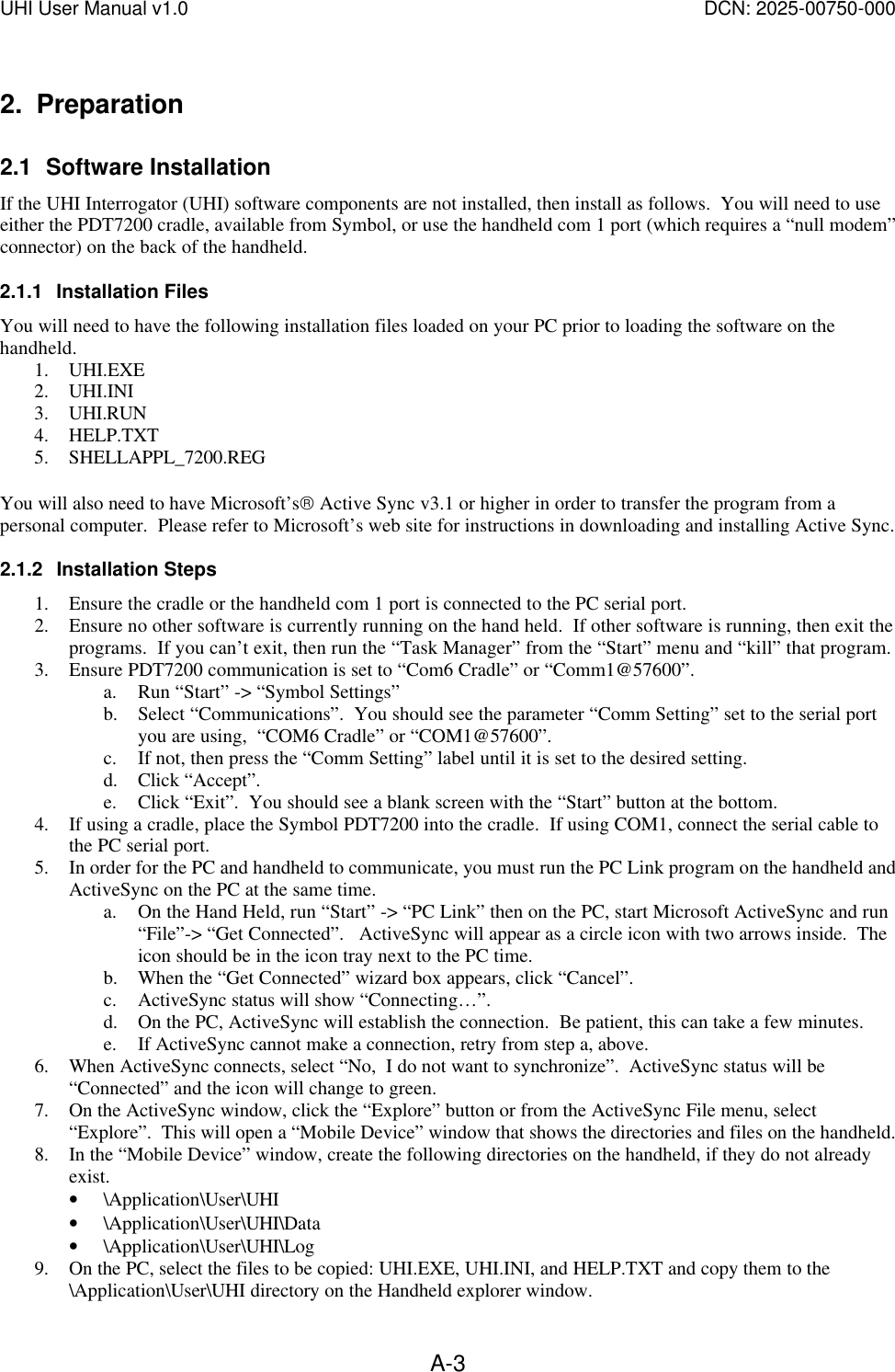 UHI User Manual v1.0  DCN: 2025-00750-000  A-32. Preparation 2.1 Software Installation If the UHI Interrogator (UHI) software components are not installed, then install as follows.  You will need to use either the PDT7200 cradle, available from Symbol, or use the handheld com 1 port (which requires a &ldquo;null modem&rdquo; connector) on the back of the handheld.   2.1.1 Installation Files You will need to have the following installation files loaded on your PC prior to loading the software on the handheld. 1. UHI.EXE 2. UHI.INI 3. UHI.RUN 4. HELP.TXT 5. SHELLAPPL_7200.REG  You will also need to have Microsoft&rsquo;s Active Sync v3.1 or higher in order to transfer the program from a personal computer.  Please refer to Microsoft&rsquo;s web site for instructions in downloading and installing Active Sync. 2.1.2 Installation Steps 1. Ensure the cradle or the handheld com 1 port is connected to the PC serial port. 2. Ensure no other software is currently running on the hand held.  If other software is running, then exit the programs.  If you can&rsquo;t exit, then run the &ldquo;Task Manager&rdquo; from the &ldquo;Start&rdquo; menu and &ldquo;kill&rdquo; that program. 3. Ensure PDT7200 communication is set to &ldquo;Com6 Cradle&rdquo; or &ldquo;Comm1@57600&rdquo;. a. Run &ldquo;Start&rdquo; -> &ldquo;Symbol Settings&rdquo; b. Select &ldquo;Communications&rdquo;.  You should see the parameter &ldquo;Comm Setting&rdquo; set to the serial port you are using,  &ldquo;COM6 Cradle&rdquo; or &ldquo;COM1@57600&rdquo;. c. If not, then press the &ldquo;Comm Setting&rdquo; label until it is set to the desired setting. d. Click &ldquo;Accept&rdquo;. e. Click &ldquo;Exit&rdquo;.  You should see a blank screen with the &ldquo;Start&rdquo; button at the bottom. 4. If using a cradle, place the Symbol PDT7200 into the cradle.  If using COM1, connect the serial cable to the PC serial port. 5. In order for the PC and handheld to communicate, you must run the PC Link program on the handheld and ActiveSync on the PC at the same time. a. On the Hand Held, run &ldquo;Start&rdquo; -> &ldquo;PC Link&rdquo; then on the PC, start Microsoft ActiveSync and run &ldquo;File&rdquo;-> &ldquo;Get Connected&rdquo;.   ActiveSync will appear as a circle icon with two arrows inside.  The icon should be in the icon tray next to the PC time. b. When the &ldquo;Get Connected&rdquo; wizard box appears, click &ldquo;Cancel&rdquo;.   c. ActiveSync status will show &ldquo;Connecting&hellip;&rdquo;. d. On the PC, ActiveSync will establish the connection.  Be patient, this can take a few minutes. e. If ActiveSync cannot make a connection, retry from step a, above. 6. When ActiveSync connects, select &ldquo;No,  I do not want to synchronize&rdquo;.  ActiveSync status will be &ldquo;Connected&rdquo; and the icon will change to green. 7. On the ActiveSync window, click the &ldquo;Explore&rdquo; button or from the ActiveSync File menu, select &ldquo;Explore&rdquo;.  This will open a &ldquo;Mobile Device&rdquo; window that shows the directories and files on the handheld.   8. In the &ldquo;Mobile Device&rdquo; window, create the following directories on the handheld, if they do not already exist. &bull; \Application\User\UHI &bull; \Application\User\UHI\Data &bull; \Application\User\UHI\Log 9. On the PC, select the files to be copied: UHI.EXE, UHI.INI, and HELP.TXT and copy them to the \Application\User\UHI directory on the Handheld explorer window. 