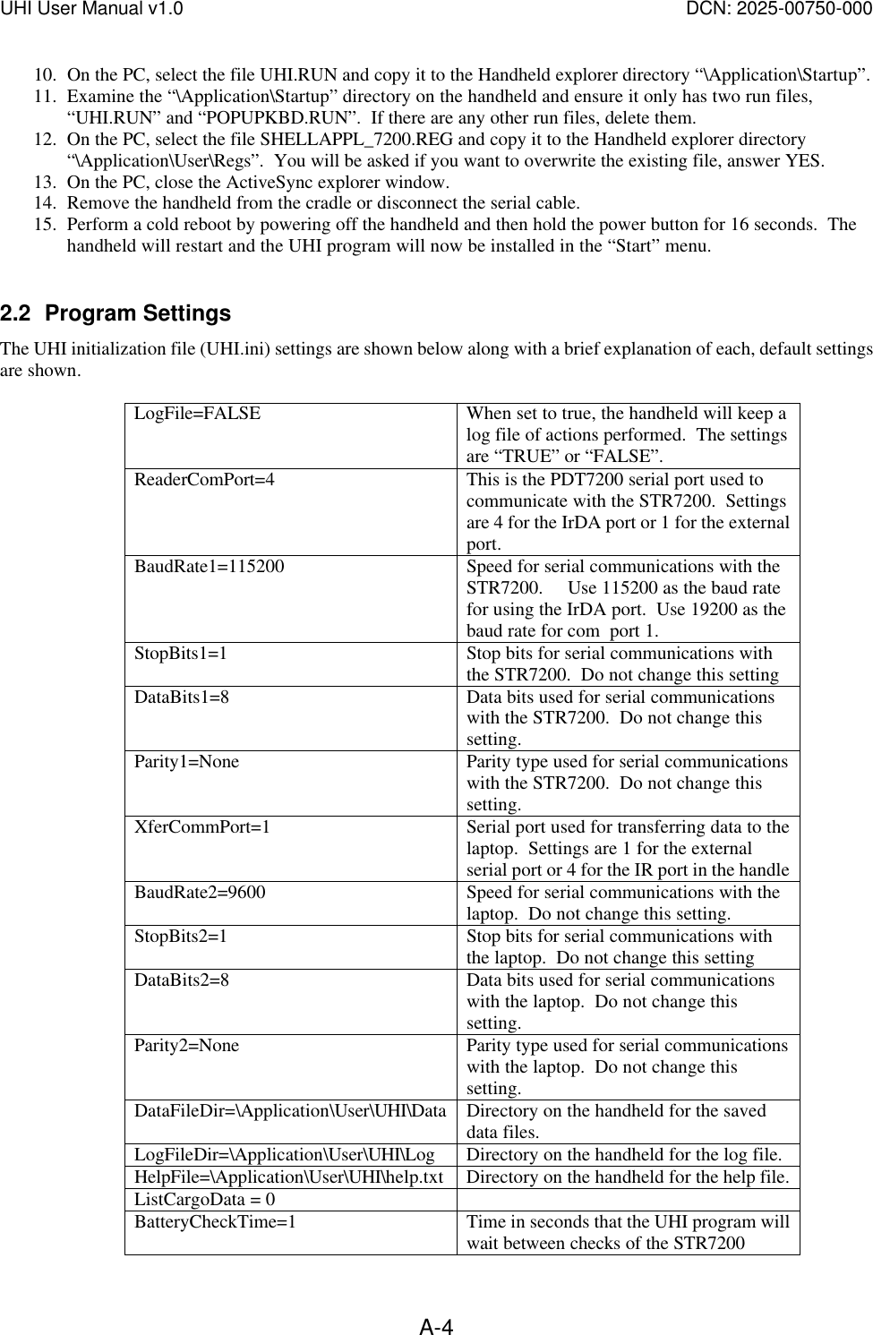 UHI User Manual v1.0  DCN: 2025-00750-000  A-410. On the PC, select the file UHI.RUN and copy it to the Handheld explorer directory &ldquo;\Application\Startup&rdquo;. 11. Examine the &ldquo;\Application\Startup&rdquo; directory on the handheld and ensure it only has two run files, &ldquo;UHI.RUN&rdquo; and &ldquo;POPUPKBD.RUN&rdquo;.  If there are any other run files, delete them. 12. On the PC, select the file SHELLAPPL_7200.REG and copy it to the Handheld explorer directory &ldquo;\Application\User\Regs&rdquo;.  You will be asked if you want to overwrite the existing file, answer YES. 13. On the PC, close the ActiveSync explorer window. 14. Remove the handheld from the cradle or disconnect the serial cable. 15. Perform a cold reboot by powering off the handheld and then hold the power button for 16 seconds.  The handheld will restart and the UHI program will now be installed in the &ldquo;Start&rdquo; menu.  2.2 Program Settings The UHI initialization file (UHI.ini) settings are shown below along with a brief explanation of each, default settings are shown.  LogFile=FALSE When set to true, the handheld will keep a log file of actions performed.  The settings are &ldquo;TRUE&rdquo; or &ldquo;FALSE&rdquo;. ReaderComPort=4 This is the PDT7200 serial port used to communicate with the STR7200.  Settings are 4 for the IrDA port or 1 for the external port. BaudRate1=115200 Speed for serial communications with the STR7200.     Use 115200 as the baud rate for using the IrDA port.  Use 19200 as the baud rate for com  port 1. StopBits1=1 Stop bits for serial communications with the STR7200.  Do not change this setting DataBits1=8 Data bits used for serial communications with the STR7200.  Do not change this setting. Parity1=None Parity type used for serial communications with the STR7200.  Do not change this setting. XferCommPort=1 Serial port used for transferring data to the laptop.  Settings are 1 for the external serial port or 4 for the IR port in the handle BaudRate2=9600 Speed for serial communications with the laptop.  Do not change this setting. StopBits2=1 Stop bits for serial communications with the laptop.  Do not change this setting DataBits2=8 Data bits used for serial communications with the laptop.  Do not change this setting. Parity2=None Parity type used for serial communications with the laptop.  Do not change this setting. DataFileDir=\Application\User\UHI\Data Directory on the handheld for the saved data files. LogFileDir=\Application\User\UHI\Log Directory on the handheld for the log file. HelpFile=\Application\User\UHI\help.txt Directory on the handheld for the help file. ListCargoData = 0   BatteryCheckTime=1 Time in seconds that the UHI program will wait between checks of the STR7200 