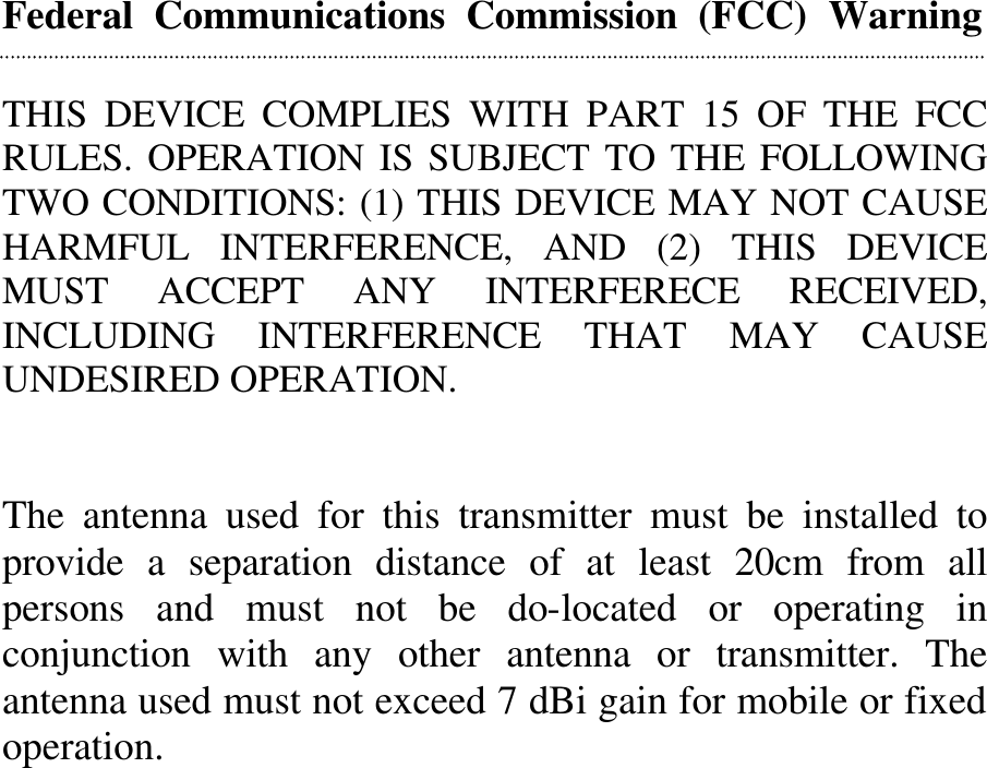 Federal  Communications  Commission  (FCC)  Warning   THIS DEVICE COMPLIES WITH PART 15 OF THE FCC RULES. OPERATION IS SUBJECT TO THE FOLLOWING TWO CONDITIONS: (1) THIS DEVICE MAY NOT CAUSE HARMFUL INTERFERENCE, AND (2) THIS DEVICE MUST ACCEPT ANY INTERFERECE RECEIVED, INCLUDING INTERFERENCE THAT MAY CAUSE UNDESIRED OPERATION.   The antenna used for this transmitter must be installed to provide a separation distance of at least 20cm from all persons and must not be do-located or operating in conjunction with any other antenna or transmitter. The antenna used must not exceed 7 dBi gain for mobile or fixed operation.                      