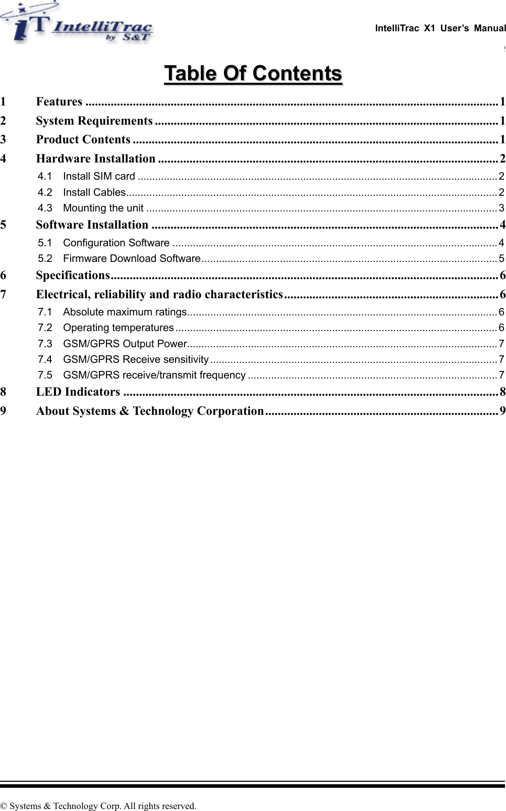  IntelliTrac X1 User’s Manual  Table Of Contents Table Of Contents 1 Features ...................................................................................................................................1 2 System Requirements .............................................................................................................1 3 Product Contents ....................................................................................................................1 4 Hardware Installation ............................................................................................................2 4.1 Install SIM card ............................................................................................................................ 2 4.2 Install Cables................................................................................................................................ 2 4.3 Mounting the unit ......................................................................................................................... 3 5 Software Installation ..............................................................................................................4 5.1 Configuration Software ................................................................................................................ 4 5.2 Firmware Download Software......................................................................................................5 6 Specifications...........................................................................................................................6 7 Electrical, reliability and radio characteristics....................................................................6 7.1 Absolute maximum ratings........................................................................................................... 6 7.2 Operating temperatures ............................................................................................................... 6 7.3 GSM/GPRS Output Power...........................................................................................................7 7.4 GSM/GPRS Receive sensitivity ...................................................................................................7 7.5 GSM/GPRS receive/transmit frequency ...................................................................................... 7 8 LED Indicators .......................................................................................................................8 9 About Systems &amp; Technology Corporation..........................................................................9  © Systems &amp; Technology Corp. All rights reserved. 