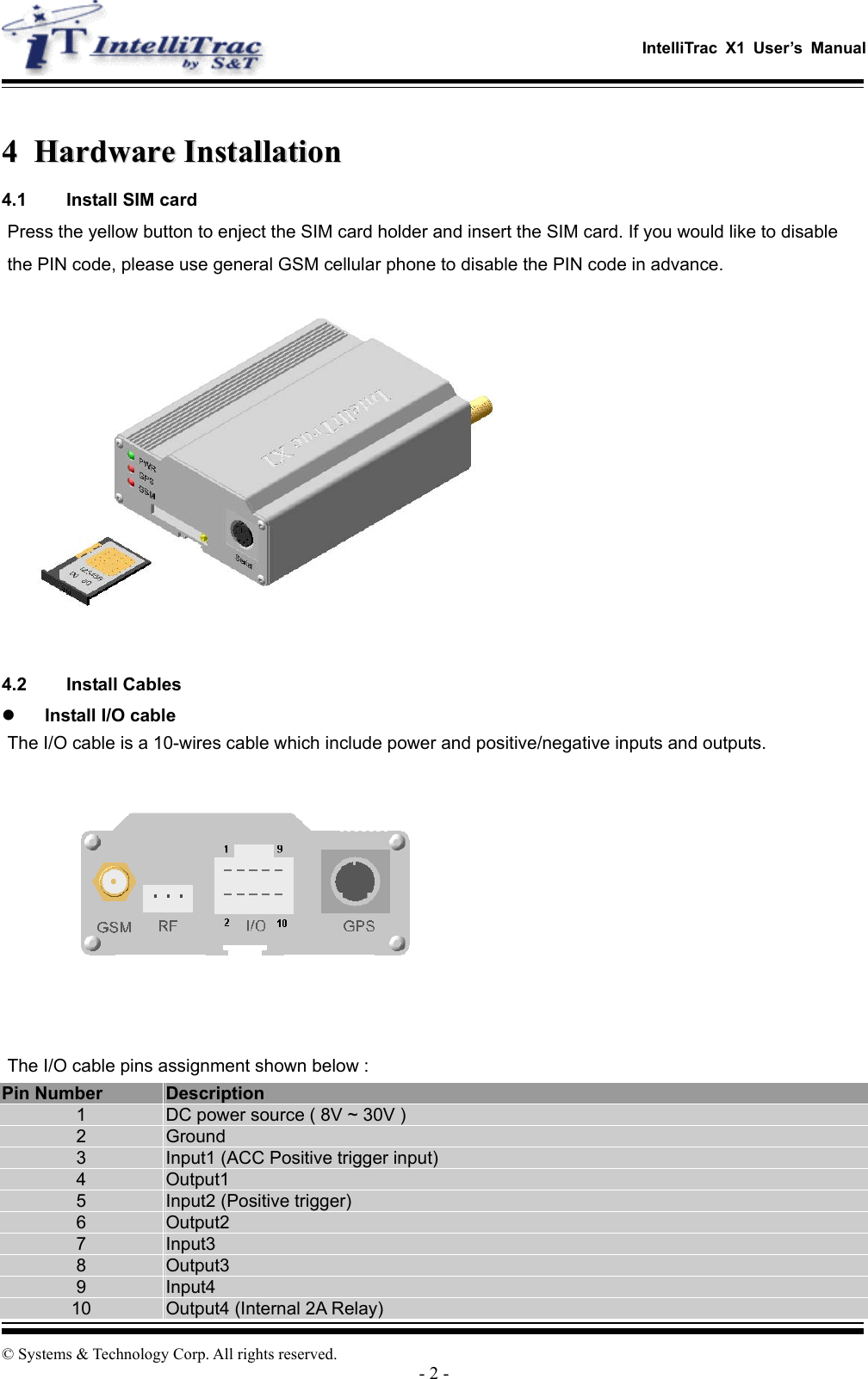   IntelliTrac X1 User’s Manual  © Systems &amp; Technology Corp. All rights reserved. - 2 -  44  HHaarrddwwaarree  IInnssttaallllaattiioonn  4.1  Install SIM card Press the yellow button to enject the SIM card holder and insert the SIM card. If you would like to disable the PIN code, please use general GSM cellular phone to disable the PIN code in advance.   4.2 Install Cables   Install I/O cable The I/O cable is a 10-wires cable which include power and positive/negative inputs and outputs.  The I/O cable pins assignment shown below : Pin Number  Description 1  DC power source ( 8V ~ 30V ) 2  Ground 3  Input1 (ACC Positive trigger input) 4  Output1 5  Input2 (Positive trigger) 6  Output2 7  Input3 8  Output3 9  Input4 10  Output4 (Internal 2A Relay) 