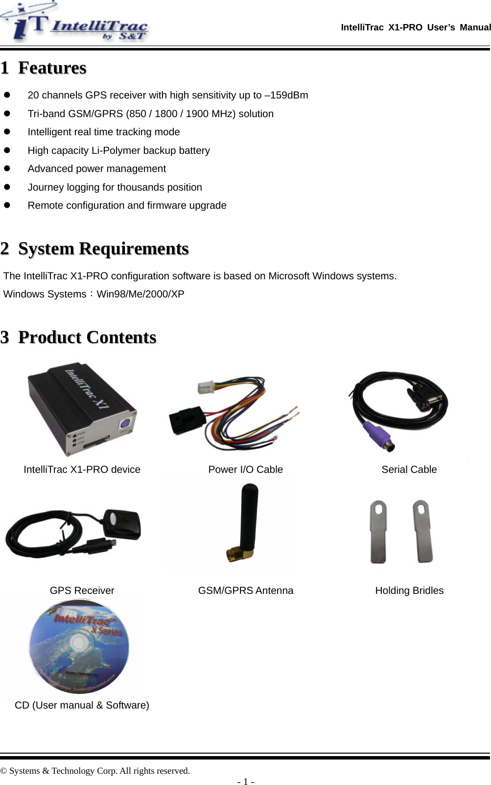  IntelliTrac X1-PRO User’s Manual   © Systems &amp; Technology Corp. All rights reserved.  - 1 - 11  FFeeaattuurreess  z  20 channels GPS receiver with high sensitivity up to –159dBm z  Tri-band GSM/GPRS (850 / 1800 / 1900 MHz) solution z  Intelligent real time tracking mode z  High capacity Li-Polymer backup battery z  Advanced power management z  Journey logging for thousands position z  Remote configuration and firmware upgrade  22  SSyysstteemm  RReeqquuiirreemmeennttss  The IntelliTrac X1-PRO configuration software is based on Microsoft Windows systems. Windows Systems：Win98/Me/2000/XP  33  PPrroodduucctt  CCoonntteennttss     IntelliTrac X1-PRO device  Power I/O Cable  Serial Cable    GPS Receiver  GSM/GPRS Antenna  Holding Bridles    CD (User manual &amp; Software)       