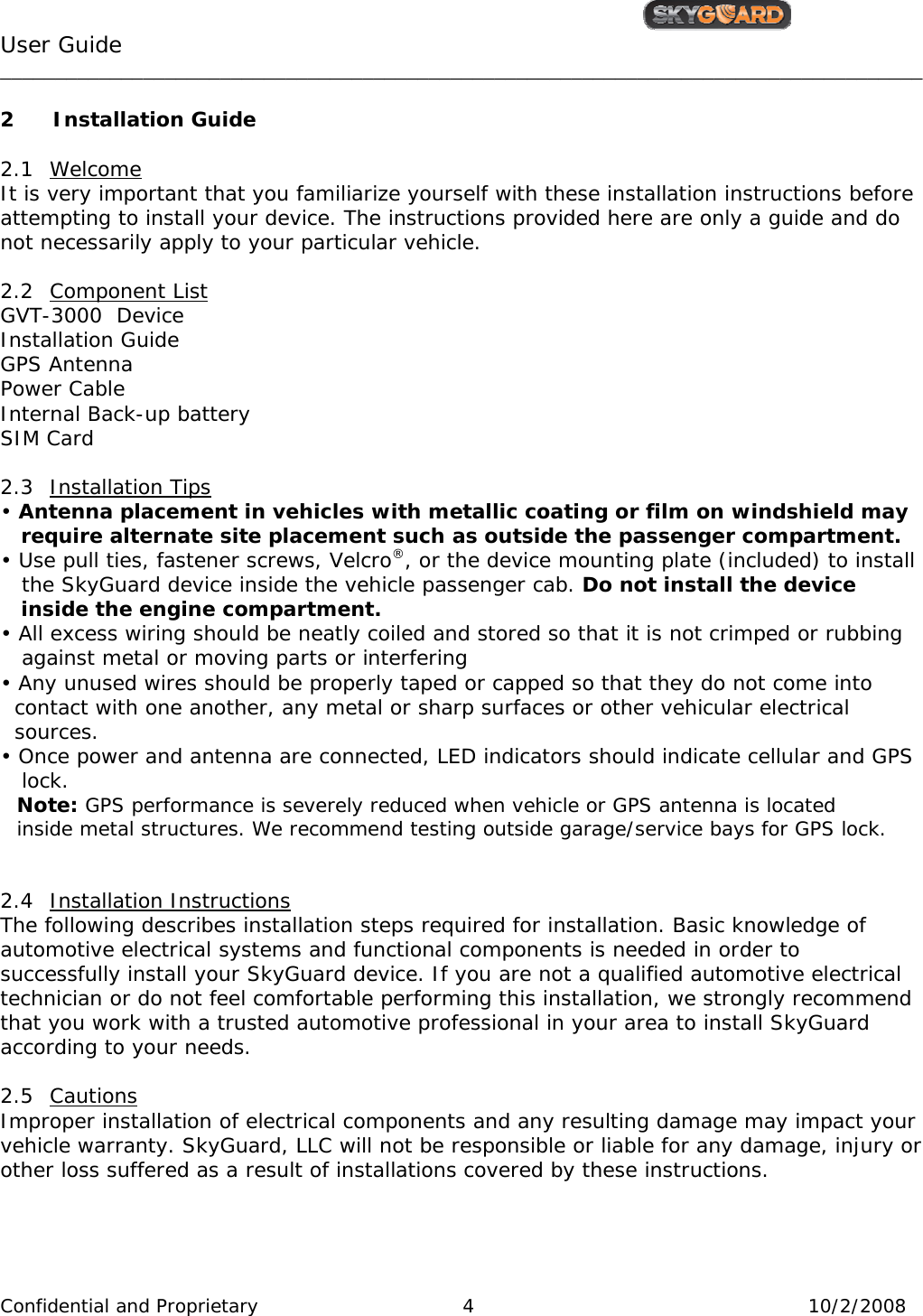                                                  User Guide                                         ____________________________________________________________________________________ Confidential and Proprietary     4  10/2/2008  2 Installation Guide  2.1 Welcome It is very important that you familiarize yourself with these installation instructions before  attempting to install your device. The instructions provided here are only a guide and do not necessarily apply to your particular vehicle.  2.2 Component List GVT-3000  Device Installation Guide GPS Antenna Power Cable Internal Back-up battery SIM Card  2.3 Installation Tips • Antenna placement in vehicles with metallic coating or film on windshield may    require alternate site placement such as outside the passenger compartment. • Use pull ties, fastener screws, Velcro®, or the device mounting plate (included) to install    the SkyGuard device inside the vehicle passenger cab. Do not install the device     inside the engine compartment. • All excess wiring should be neatly coiled and stored so that it is not crimped or rubbing     against metal or moving parts or interfering  • Any unused wires should be properly taped or capped so that they do not come into    contact with one another, any metal or sharp surfaces or other vehicular electrical    sources. • Once power and antenna are connected, LED indicators should indicate cellular and GPS     lock.  Note: GPS performance is severely reduced when vehicle or GPS antenna is located  inside metal structures. We recommend testing outside garage/service bays for GPS lock.   2.4 Installation Instructions The following describes installation steps required for installation. Basic knowledge of automotive electrical systems and functional components is needed in order to successfully install your SkyGuard device. If you are not a qualified automotive electrical technician or do not feel comfortable performing this installation, we strongly recommend that you work with a trusted automotive professional in your area to install SkyGuard according to your needs.  2.5 Cautions Improper installation of electrical components and any resulting damage may impact your vehicle warranty. SkyGuard, LLC will not be responsible or liable for any damage, injury or other loss suffered as a result of installations covered by these instructions.   