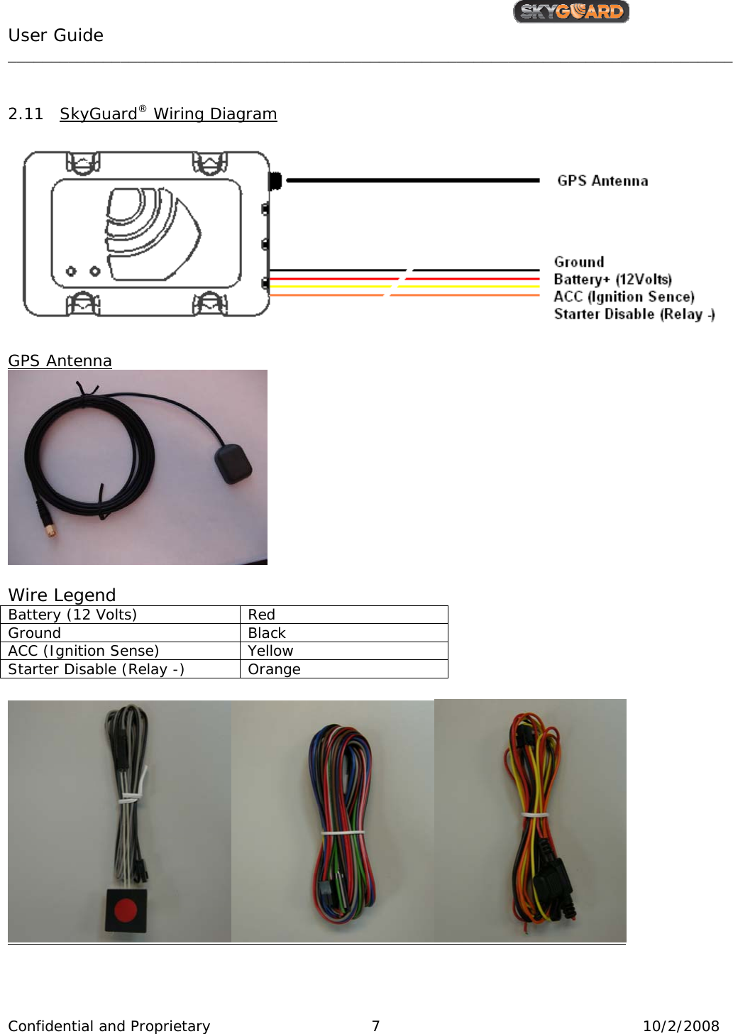                                                   User Guide                                         ____________________________________________________________________________________ Confidential and Proprietary     7  10/2/2008   2.11 SkyGuard® Wiring Diagram   GPS Antenna   Wire Legend Battery (12 Volts)  Red  Ground Black ACC (Ignition Sense)  Yellow Starter Disable (Relay -)  Orange    
