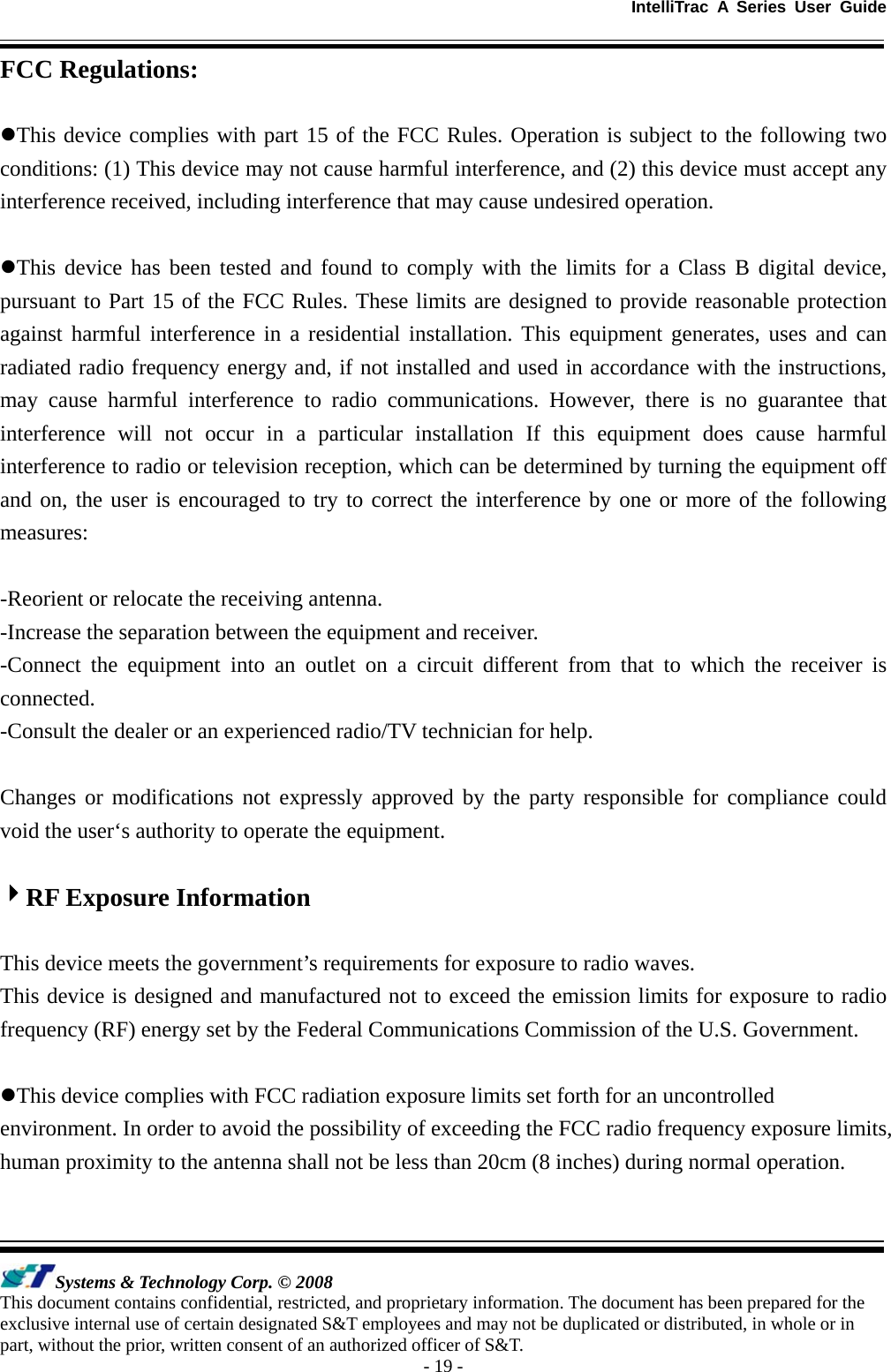 IntelliTrac A Series User Guide   Systems &amp; Technology Corp. © 2008 This document contains confidential, restricted, and proprietary information. The document has been prepared for the exclusive internal use of certain designated S&amp;T employees and may not be duplicated or distributed, in whole or in part, without the prior, written consent of an authorized officer of S&amp;T. - 19 - FCC Regulations:  zThis device complies with part 15 of the FCC Rules. Operation is subject to the following two conditions: (1) This device may not cause harmful interference, and (2) this device must accept any interference received, including interference that may cause undesired operation.  zThis device has been tested and found to comply with the limits for a Class B digital device, pursuant to Part 15 of the FCC Rules. These limits are designed to provide reasonable protection against harmful interference in a residential installation. This equipment generates, uses and can radiated radio frequency energy and, if not installed and used in accordance with the instructions, may cause harmful interference to radio communications. However, there is no guarantee that interference will not occur in a particular installation If this equipment does cause harmful interference to radio or television reception, which can be determined by turning the equipment off and on, the user is encouraged to try to correct the interference by one or more of the following measures:  -Reorient or relocate the receiving antenna. -Increase the separation between the equipment and receiver. -Connect the equipment into an outlet on a circuit different from that to which the receiver is connected. -Consult the dealer or an experienced radio/TV technician for help.  Changes or modifications not expressly approved by the party responsible for compliance could void the user‘s authority to operate the equipment.  4RF Exposure Information  This device meets the government’s requirements for exposure to radio waves. This device is designed and manufactured not to exceed the emission limits for exposure to radio frequency (RF) energy set by the Federal Communications Commission of the U.S. Government.  zThis device complies with FCC radiation exposure limits set forth for an uncontrolled environment. In order to avoid the possibility of exceeding the FCC radio frequency exposure limits, human proximity to the antenna shall not be less than 20cm (8 inches) during normal operation. 