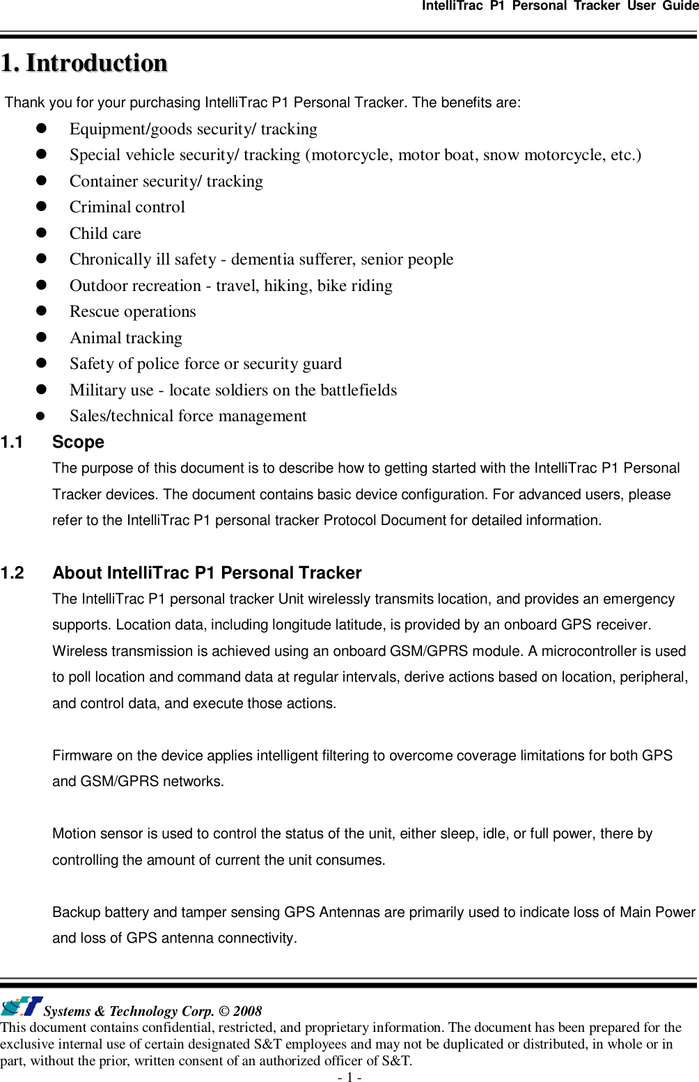   IntelliTrac  P1  Personal  Tracker  User  Guide   Systems &amp; Technology Corp. © 2008 This document contains confidential, restricted, and proprietary information. The document has been prepared for the exclusive internal use of certain designated S&amp;T employees and may not be duplicated or distributed, in whole or in part, without the prior, written consent of an authorized officer of S&amp;T. - 1 - 11..  IInnttrroodduuccttiioonn  Thank you for your purchasing IntelliTrac P1 Personal Tracker. The benefits are:  Equipment/goods security/ tracking  Special vehicle security/ tracking (motorcycle, motor boat, snow motorcycle, etc.)  Container security/ tracking  Criminal control  Child care  Chronically ill safety - dementia sufferer, senior people  Outdoor recreation - travel, hiking, bike riding  Rescue operations  Animal tracking  Safety of police force or security guard  Military use - locate soldiers on the battlefields  Sales/technical force management 1.1  Scope The purpose of this document is to describe how to getting started with the IntelliTrac P1 Personal Tracker devices. The document contains basic device configuration. For advanced users, please refer to the IntelliTrac P1 personal tracker Protocol Document for detailed information.  1.2  About IntelliTrac P1 Personal Tracker The IntelliTrac P1 personal tracker Unit wirelessly transmits location, and provides an emergency supports. Location data, including longitude latitude, is provided by an onboard GPS receiver. Wireless transmission is achieved using an onboard GSM/GPRS module. A microcontroller is used to poll location and command data at regular intervals, derive actions based on location, peripheral, and control data, and execute those actions.  Firmware on the device applies intelligent filtering to overcome coverage limitations for both GPS and GSM/GPRS networks.    Motion sensor is used to control the status of the unit, either sleep, idle, or full power, there by controlling the amount of current the unit consumes.  Backup battery and tamper sensing GPS Antennas are primarily used to indicate loss of Main Power and loss of GPS antenna connectivity. 