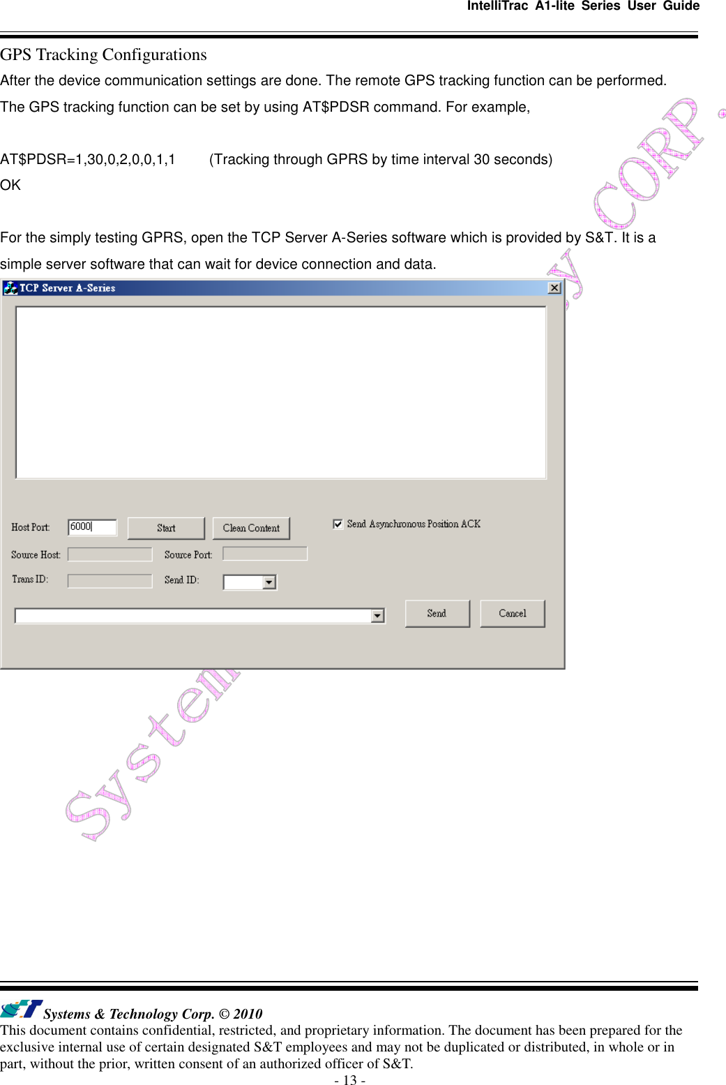   IntelliTrac  A1-lite  Series  User  Guide   Systems &amp; Technology Corp. © 2010 This document contains confidential, restricted, and proprietary information. The document has been prepared for the exclusive internal use of certain designated S&amp;T employees and may not be duplicated or distributed, in whole or in part, without the prior, written consent of an authorized officer of S&amp;T. - 13 - GPS Tracking Configurations After the device communication settings are done. The remote GPS tracking function can be performed. The GPS tracking function can be set by using AT$PDSR command. For example,  AT$PDSR=1,30,0,2,0,0,1,1  (Tracking through GPRS by time interval 30 seconds) OK  For the simply testing GPRS, open the TCP Server A-Series software which is provided by S&amp;T. It is a simple server software that can wait for device connection and data.    