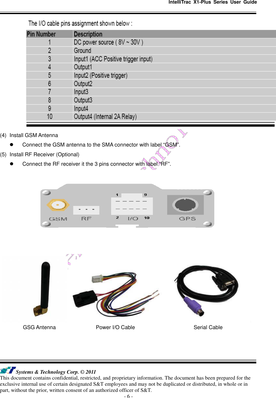   IntelliTrac  X1-Plus  Series  User  Guide   Systems &amp; Technology Corp. © 2011 This document contains confidential, restricted, and proprietary information. The document has been prepared for the exclusive internal use of certain designated S&amp;T employees and may not be duplicated or distributed, in whole or in part, without the prior, written consent of an authorized officer of S&amp;T. - 6 -  (4)  Install GSM Antenna   Connect the GSM antenna to the SMA connector with label “GSM”. (5)  Install RF Receiver (Optional)   Connect the RF receiver it the 3 pins connector with label “RF”.                    GSG Antenna                              Power I/O Cable                                            Serial Cable   