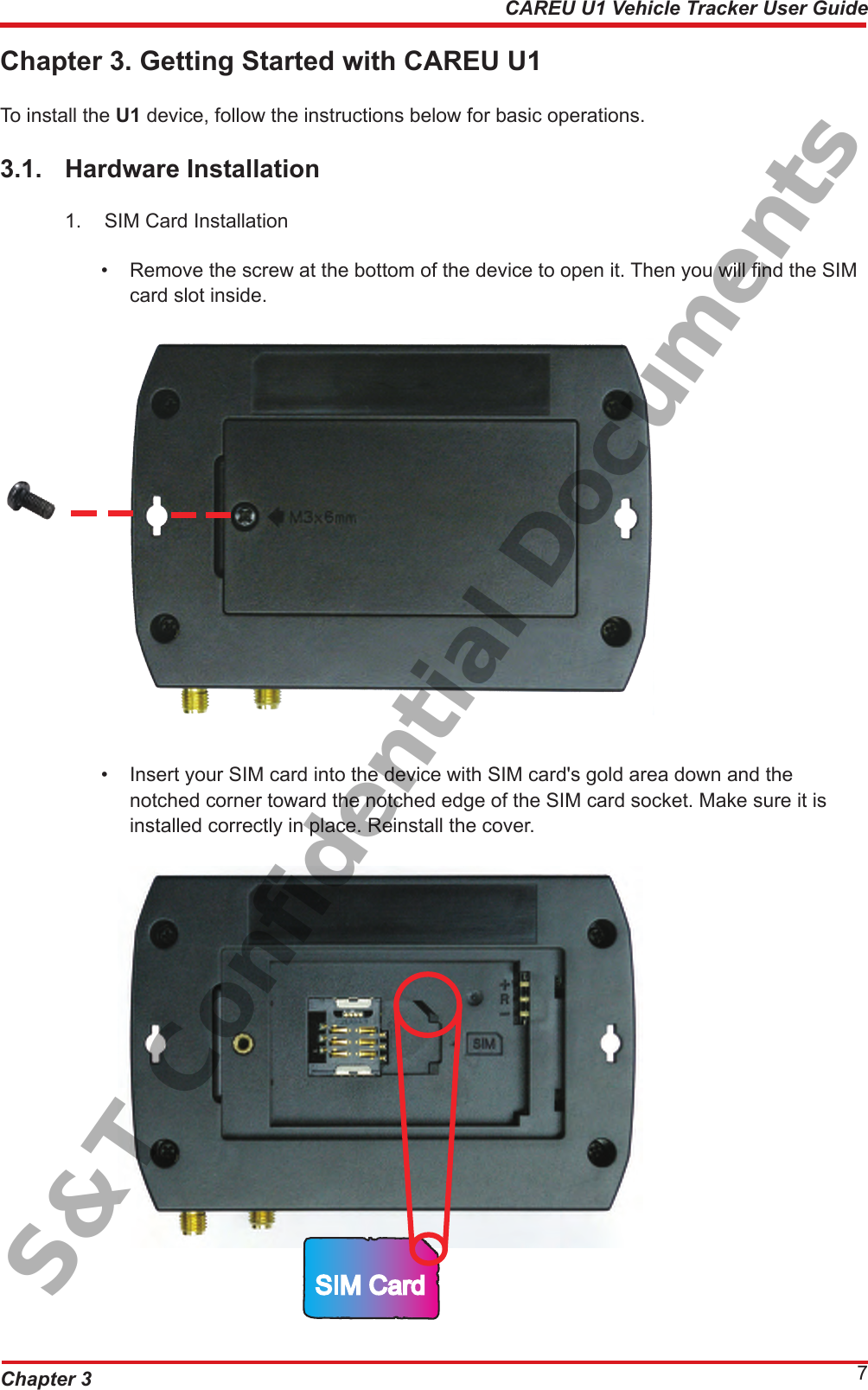 Chapter 3 7CAREU U1 Vehicle Tracker User GuideChapter 3. Getting Started with CAREU U1To install the U1 device, follow the instructions below for basic operations.3.1.  Hardware Installation1.  SIM Card Installation •  Remove the screw at the bottom of the device to open it. Then you will nd the SIM      card slot inside.•  Insert your SIM card into the device with SIM card&apos;s gold area down and the        notched corner toward the notched edge of the SIM card socket. Make sure it is        installed correctly in place. Reinstall the cover.SIM CardS&amp;T Confidential Documents