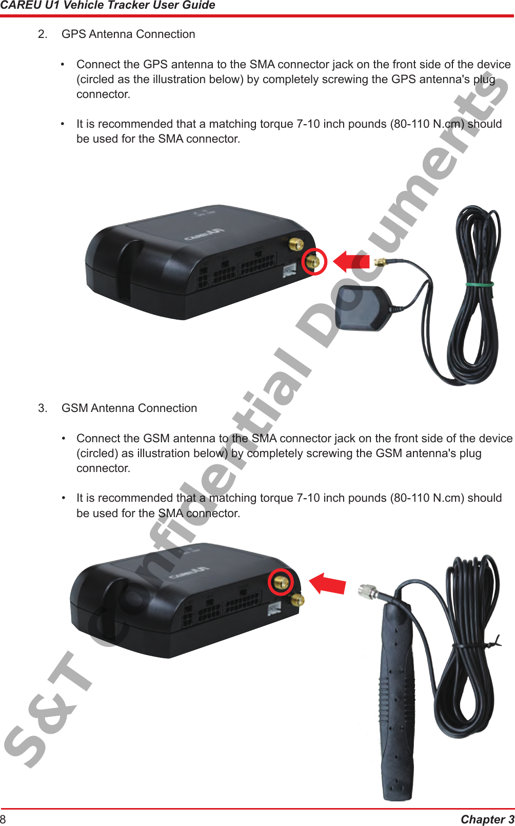 Chapter 38CAREU U1 Vehicle Tracker User Guide2.  GPS Antenna Connection     •  Connect the GPS antenna to the SMA connector jack on the front side of the device      (circled as the illustration below) by completely screwing the GPS antenna&apos;s plug       connector.•  It is recommended that a matching torque 7-10 inch pounds (80-110 N.cm) should      be used for the SMA connector.3.  GSM Antenna Connection•  Connect the GSM antenna to the SMA connector jack on the front side of the device       (circled) as illustration below) by completely screwing the GSM antenna&apos;s plug         connector.•  It is recommended that a matching torque 7-10 inch pounds (80-110 N.cm) should       be used for the SMA connector.S&amp;T Confidential Documents