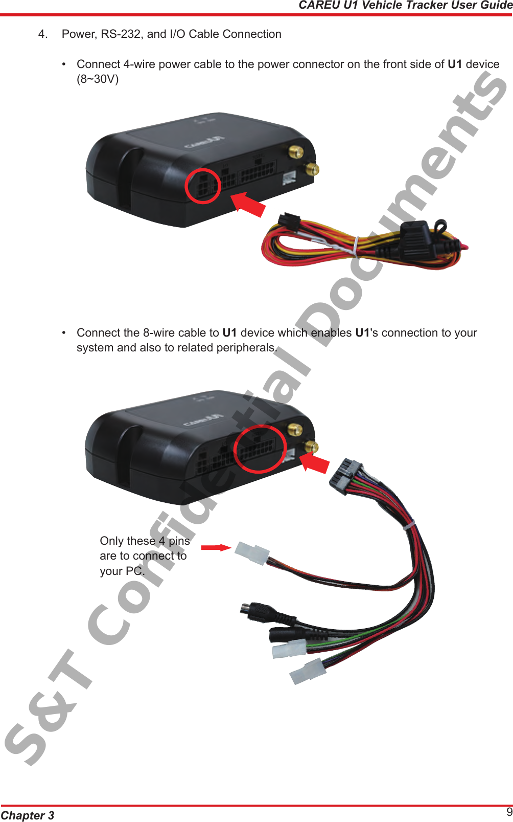 Chapter 3 9CAREU U1 Vehicle Tracker User Guide4.  Power, RS-232, and I/O Cable Connection•  Connect 4-wire power cable to the power connector on the front side of U1 device      (8~30V)•  Connect the 8-wire cable to U1 device which enables U1&apos;s connection to your        system and also to related peripherals.Only these 4 pins are to connect to your PC.S&amp;T Confidential Documents