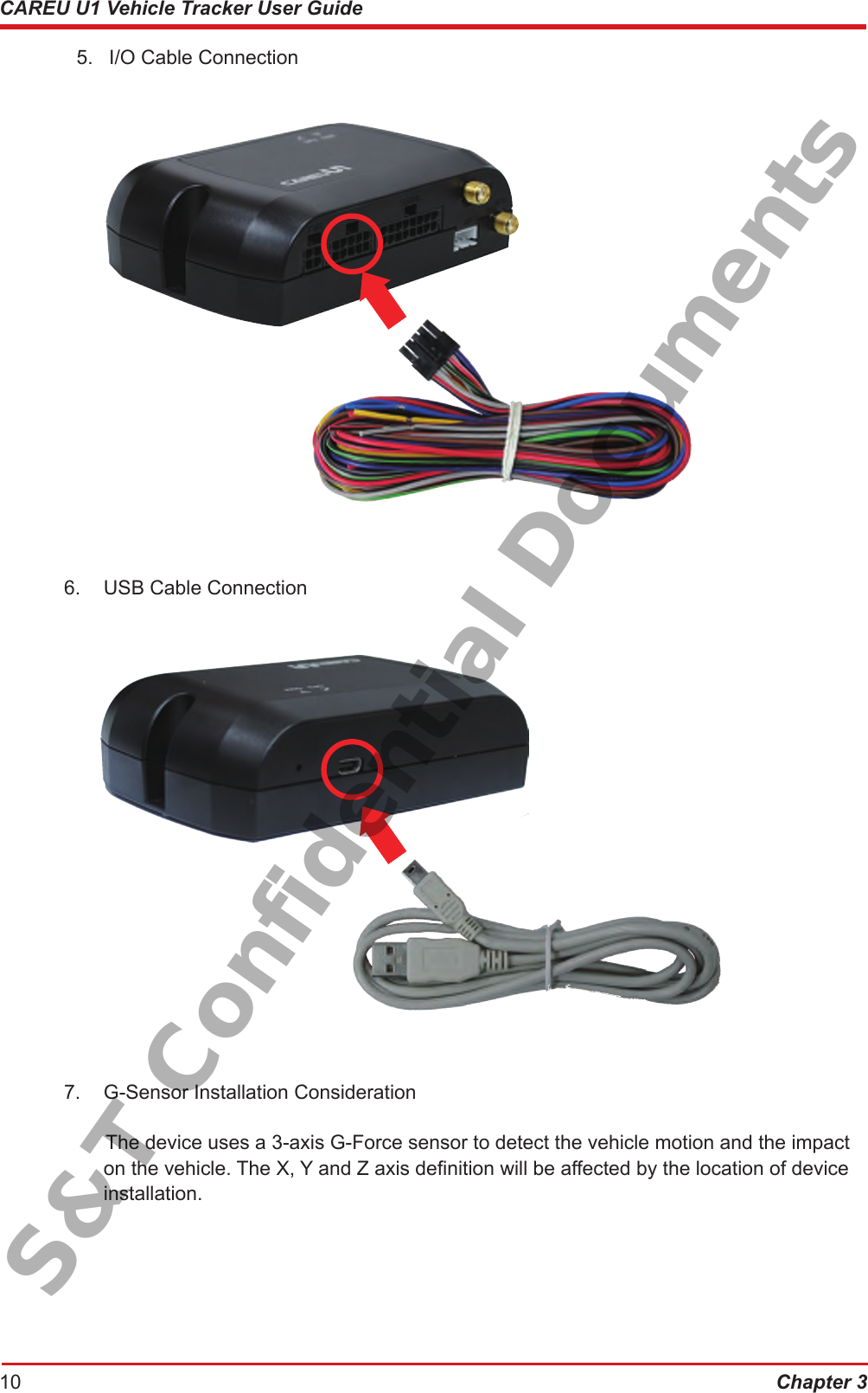 Chapter 310CAREU U1 Vehicle Tracker User Guide  5.  I/O Cable Connection6.  USB Cable Connection7.  G-Sensor Installation ConsiderationThe device uses a 3-axis G-Force sensor to detect the vehicle motion and the impact    on the vehicle. The X, Y and Z axis denition will be affected by the location of device    installation.S&amp;T Confidential Documents