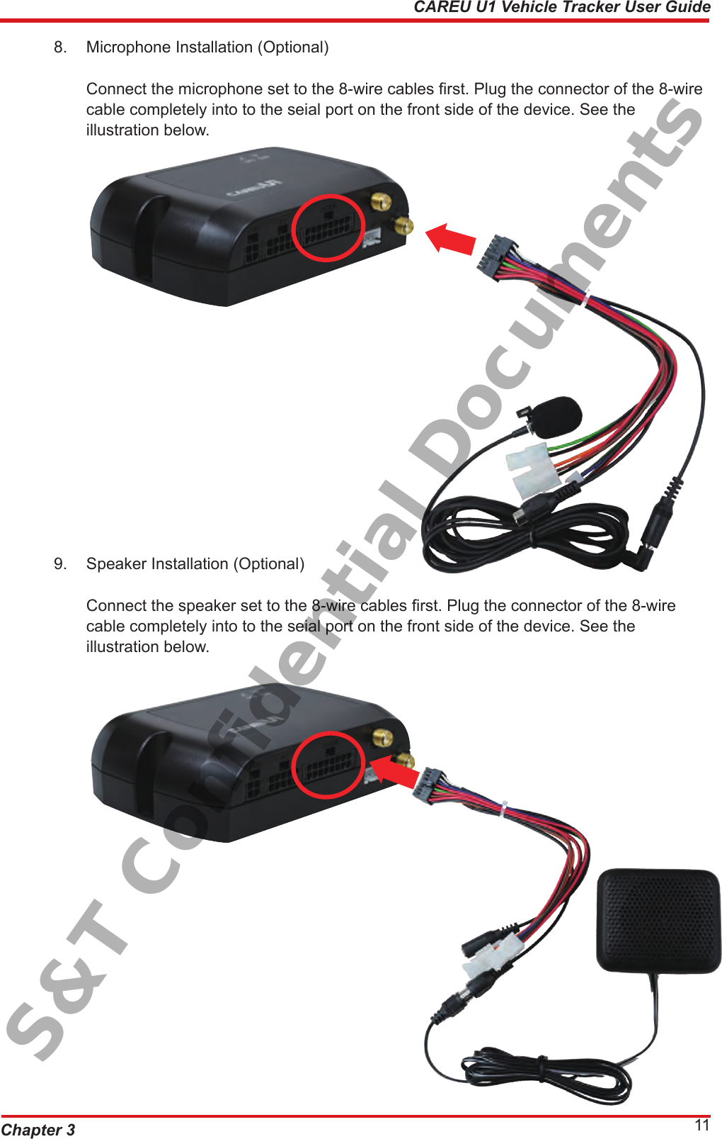 Chapter 3 11CAREU U1 Vehicle Tracker User Guide8.  Microphone Installation (Optional)       Connect the microphone set to the 8-wire cables rst. Plug the connector of the 8-wire      cable completely into to the seial port on the front side of the device. See the        illustration below. 9.  Speaker Installation (Optional)       Connect the speaker set to the 8-wire cables rst. Plug the connector of the 8-wire        cable completely into to the seial port on the front side of the device. See the        illustration below.S&amp;T Confidential Documents