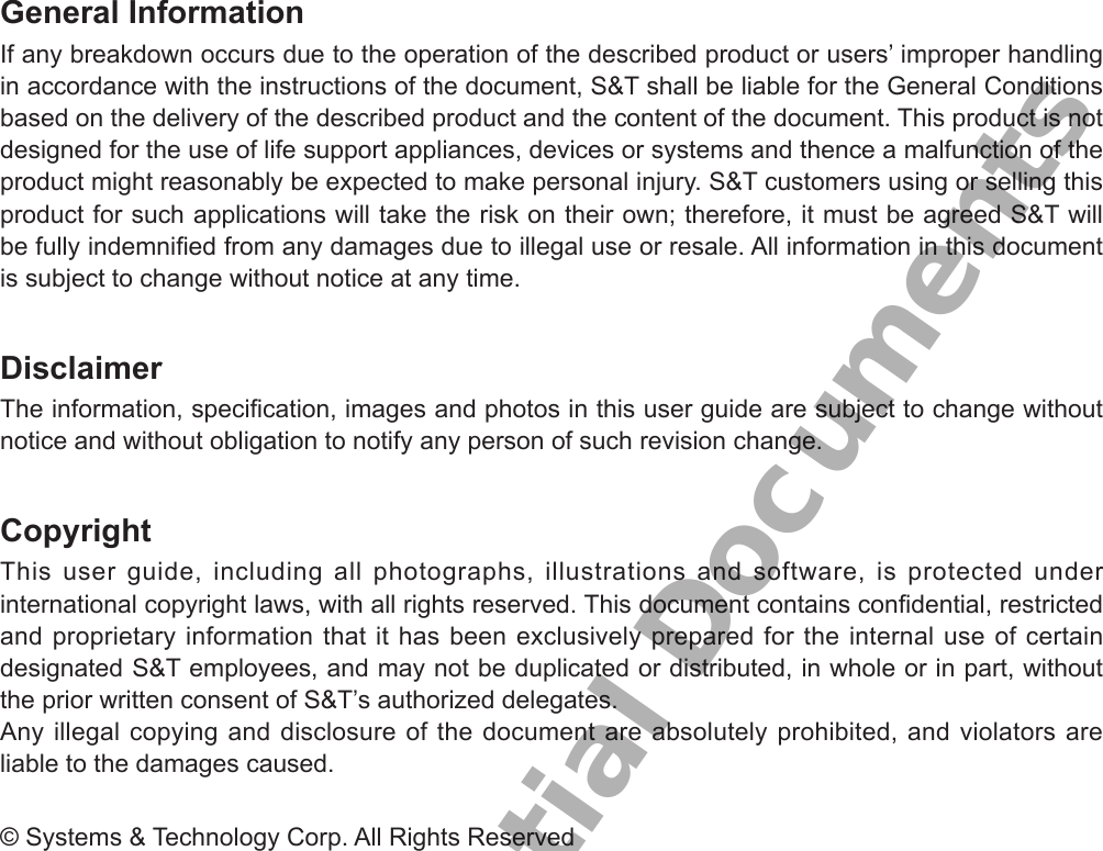 General InformationIf any breakdown occurs due to the operation of the described product or users’ improper handling in accordance with the instructions of the document, S&amp;T shall be liable for the General Conditions based on the delivery of the described product and the content of the document. This product is not designed for the use of life support appliances, devices or systems and thence a malfunction of the product might reasonably be expected to make personal injury. S&amp;T customers using or selling this product for such applications will take the risk on their own; therefore, it must be agreed S&amp;T will be fully indemnied from any damages due to illegal use or resale. All information in this document is subject to change without notice at any time.DisclaimerThe information, specication, images and photos in this user guide are subject to change without notice and without obligation to notify any person of such revision change.CopyrightThis user guide, including all photographs, illustrations and software, is protected under international copyright laws, with all rights reserved. This document contains condential, restricted and proprietary information that it has been exclusively prepared for the internal use of certain designated S&amp;T employees, and may not be duplicated or distributed, in whole or in part, without the prior written consent of S&amp;T’s authorized delegates.Any illegal copying and disclosure of the document are absolutely prohibited, and violators are liable to the damages caused.© Systems &amp; Technology Corp. All Rights ReservedS&amp;T Confidential Documents