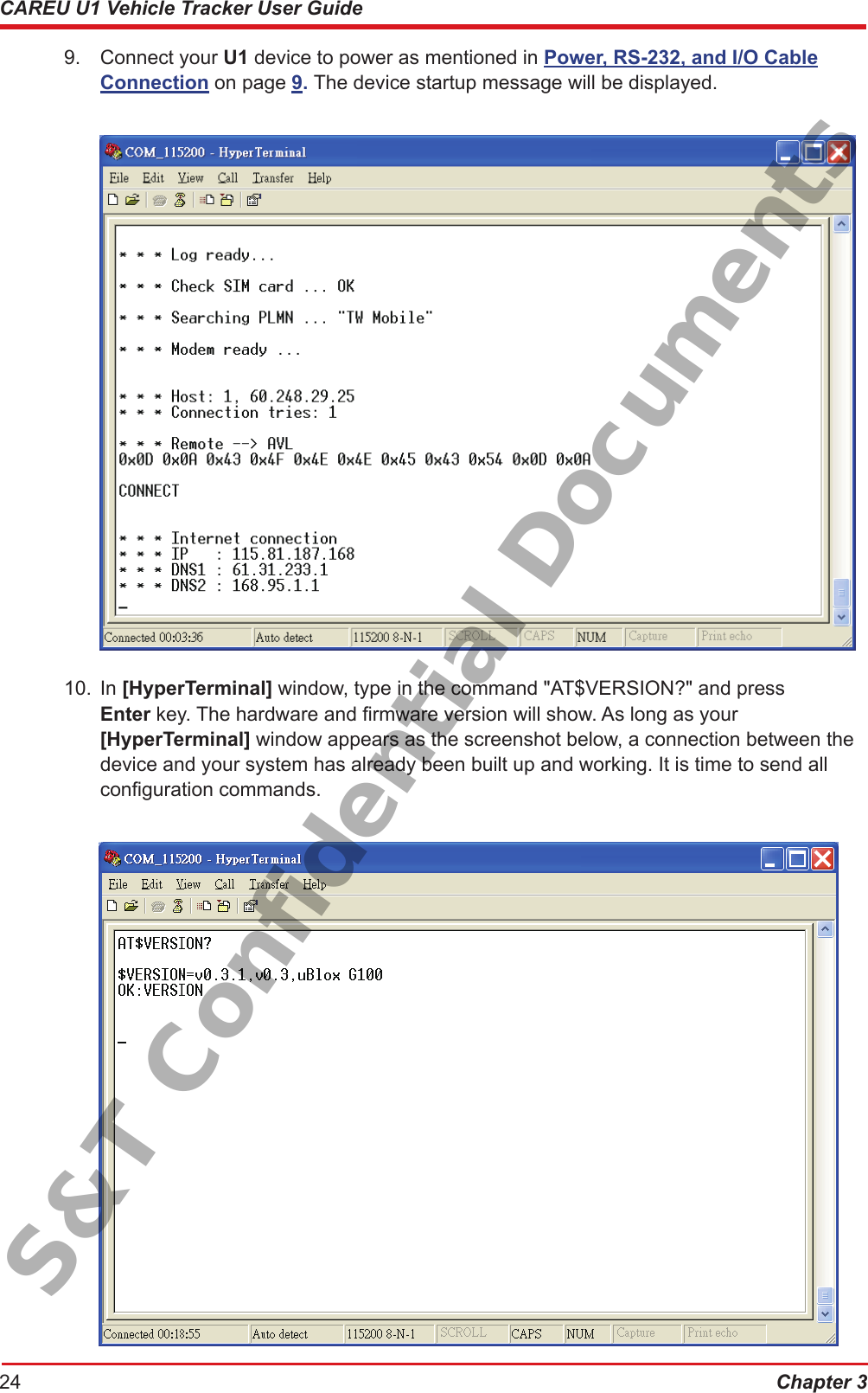 Chapter 324CAREU U1 Vehicle Tracker User Guide9.  Connect your U1 device to power as mentioned in Power, RS-232, and I/O Cable     Connection on page 9. The device startup message will be displayed.10.  In [HyperTerminal] window, type in the command &quot;AT$VERSION?&quot; and press     Enter key. The hardware and rmware version will show. As long as your       [HyperTerminal] window appears as the screenshot below, a connection between the    device and your system has already been built up and working. It is time to send all      conguration commands.S&amp;T Confidential Documents