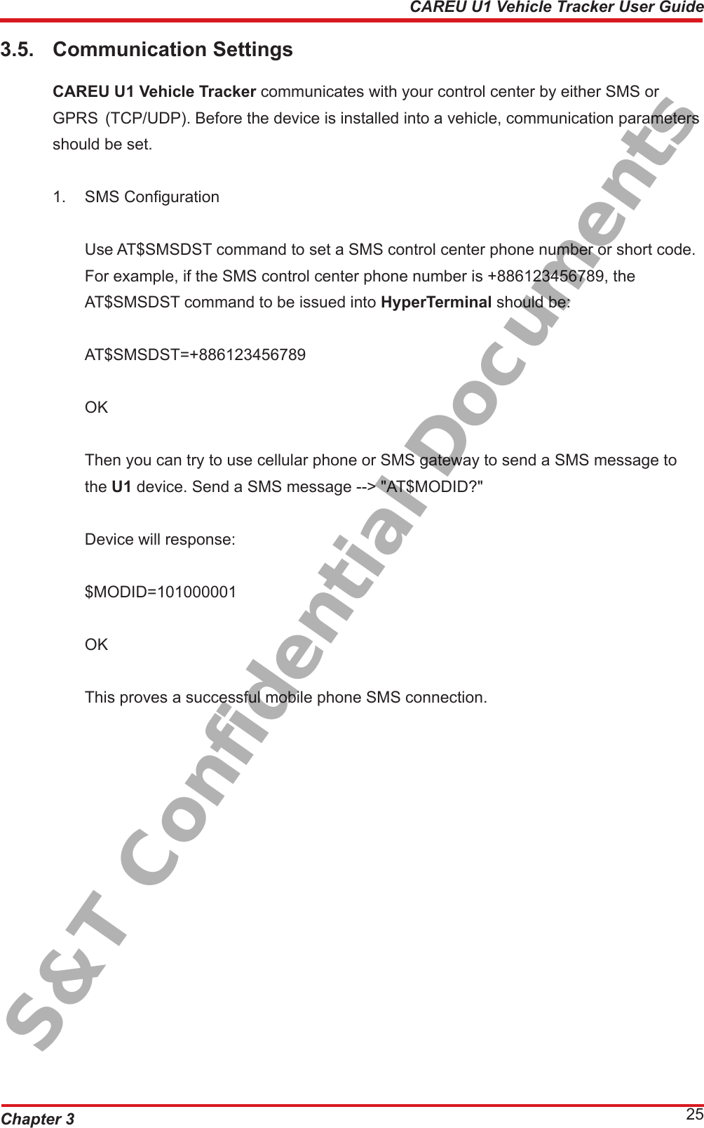 Chapter 3 25CAREU U1 Vehicle Tracker User Guide3.5.  Communication Settings CAREU U1 Vehicle Tracker communicates with your control center by either SMS or      GPRS  (TCP/UDP). Before the device is installed into a vehicle, communication parameters    should be set.1.  SMS Conguration  Use AT$SMSDST command to set a SMS control center phone number or short code.    For example, if the SMS control center phone number is +886123456789, the      AT$SMSDST command to be issued into HyperTerminal should be:   AT$SMSDST=+886123456789   OK   Then you can try to use cellular phone or SMS gateway to send a SMS message to     the U1 device. Send a SMS message --&gt; &quot;AT$MODID?&quot;  Device will response:  $MODID=101000001  OK   This proves a successful mobile phone SMS connection.S&amp;T Confidential Documents