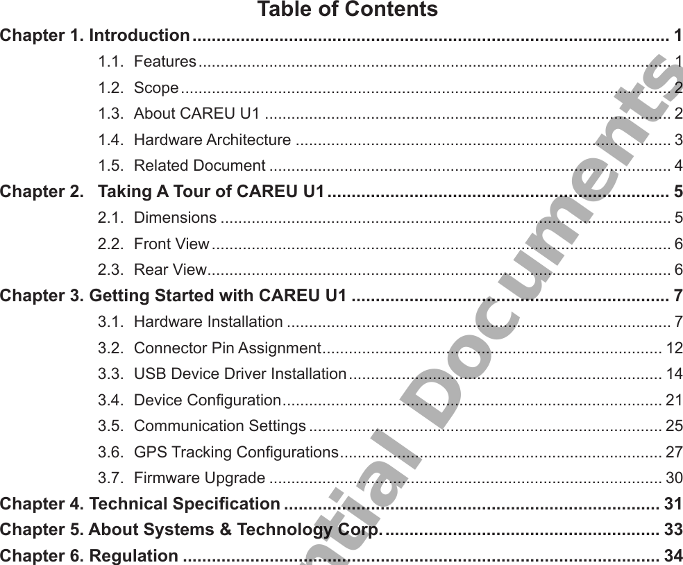 Table of ContentsChapter 1. Introduction ................................................................................................... 11.1.  Features ........................................................................................................... 11.2.  Scope ............................................................................................................... 21.3.  About CAREU U1 ............................................................................................ 21.4.  Hardware Architecture ..................................................................................... 31.5.  Related Document ........................................................................................... 4Chapter 2.  Taking A Tour of CAREU U1 ....................................................................... 52.1.  Dimensions ...................................................................................................... 52.2.  Front View ........................................................................................................ 62.3.  Rear View ......................................................................................................... 6Chapter 3. Getting Started with CAREU U1 .................................................................. 73.1.  Hardware Installation ....................................................................................... 73.2.  Connector Pin Assignment ............................................................................. 123.3.  USB Device Driver Installation ....................................................................... 143.4.  Device Conguration ...................................................................................... 213.5.  Communication Settings ................................................................................ 253.6.  GPS Tracking Congurations ......................................................................... 273.7.  Firmware Upgrade ......................................................................................... 30Chapter 4. Technical Specication .............................................................................. 31Chapter 5. About Systems &amp; Technology Corp. ......................................................... 33Chapter 6. Regulation ................................................................................................... 34S&amp;T Confidential Documents