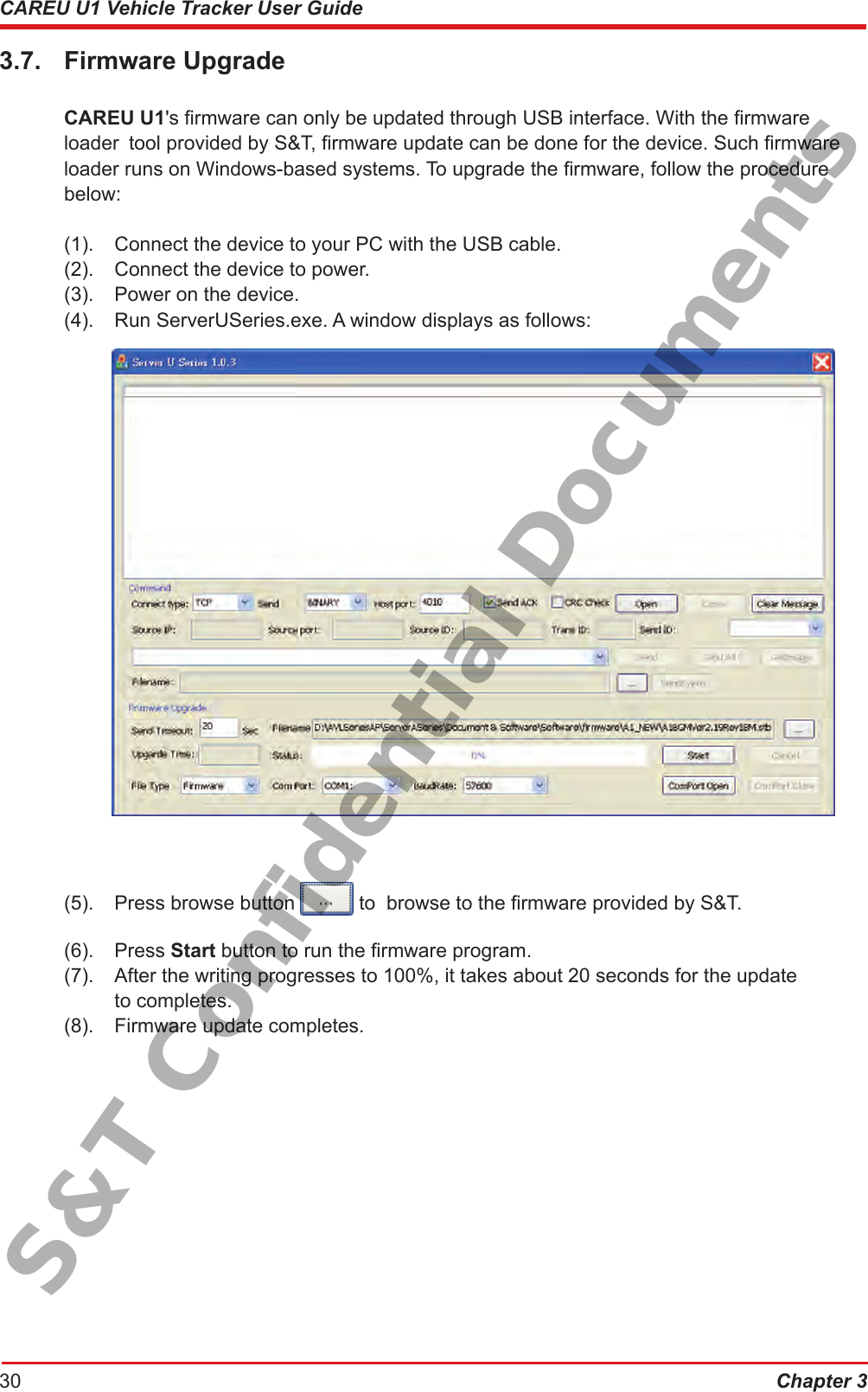 Chapter 330CAREU U1 Vehicle Tracker User Guide3.7.  Firmware Upgrade CAREU U1&apos;s rmware can only be updated through USB interface. With the rmware      loader  tool provided by S&amp;T, rmware update can be done for the device. Such rmware    loader runs on Windows-based systems. To upgrade the rmware, follow the procedure     below:   (1).  Connect the device to your PC with the USB cable.  (2).  Connect the device to power.  (3).  Power on the device.  (4).  Run ServerUSeries.exe. A window displays as follows:  (5).  Press browse button   to  browse to the rmware provided by S&amp;T.  (6).  Press Start button to run the rmware program.  (7).  After the writing progresses to 100%, it takes about 20 seconds for the update        to completes.  (8).  Firmware update completes.S&amp;T Confidential Documents