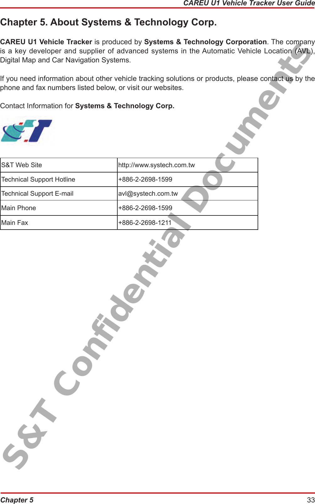 Chapter 5 33CAREU U1 Vehicle Tracker User GuideChapter 5. About Systems &amp; Technology Corp.CAREU U1 Vehicle Tracker is produced by Systems &amp; Technology Corporation. The company is a key developer and supplier of advanced systems in the Automatic Vehicle Location (AVL), Digital Map and Car Navigation Systems.If you need information about other vehicle tracking solutions or products, please contact us by the phone and fax numbers listed below, or visit our websites. Contact Information for Systems &amp; Technology Corp.S&amp;T Web Site  http://www.systech.com.twTechnical Support Hotline +886-2-2698-1599Technical Support E-mail avl@systech.com.twMain Phone  +886-2-2698-1599Main Fax  +886-2-2698-1211S&amp;T Confidential Documents