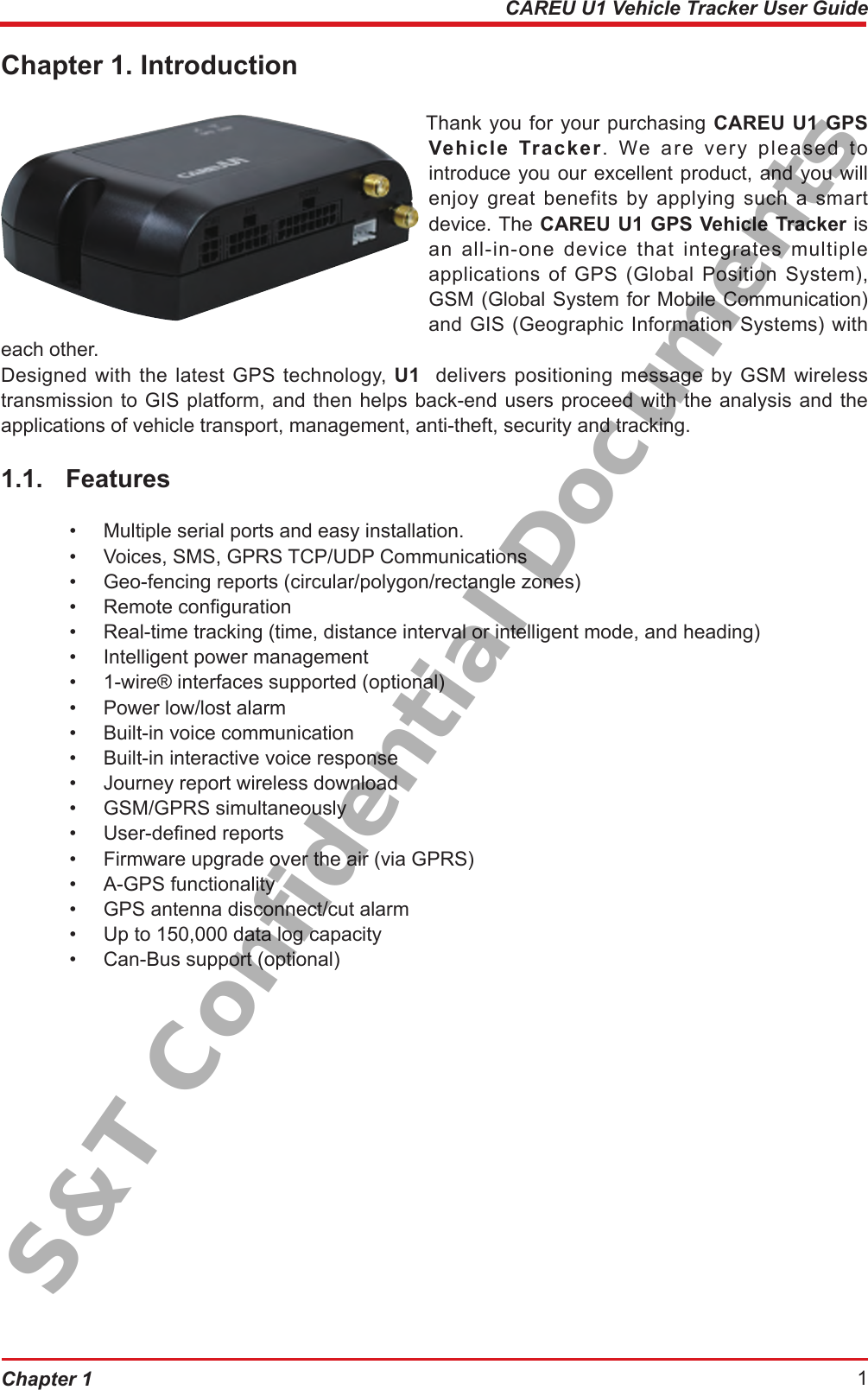 Chapter 1  1CAREU U1 Vehicle Tracker User GuideChapter 1. Introduction Thank you for your purchasing CAREU U1 GPS Vehicle Tracker. We are very pleased to introduce you our excellent product, and you will enjoy great benefits by applying such a smart device. The CAREU U1 GPS Vehicle Tracker is  an all-in-one device that integrates multiple applications of GPS (Global Position System), GSM (Global System for Mobile Communication) and GIS (Geographic Information Systems) with each other.Designed with the latest GPS technology, U1  delivers positioning message by GSM wireless transmission to GIS platform, and then helps back-end users proceed with the analysis and the applications of vehicle transport, management, anti-theft, security and tracking.1.1.  Features•  Multiple serial ports and easy installation.•  Voices, SMS, GPRS TCP/UDP Communications•  Geo-fencing reports (circular/polygon/rectangle zones)•  Remote conguration•  Real-time tracking (time, distance interval or intelligent mode, and heading)•  Intelligent power management•  1-wire® interfaces supported (optional)•  Power low/lost alarm•  Built-in voice communication•  Built-in interactive voice response•  Journey report wireless download•  GSM/GPRS simultaneously•  User-dened reports•  Firmware upgrade over the air (via GPRS)•  A-GPS functionality•  GPS antenna disconnect/cut alarm•  Up to 150,000 data log capacity•  Can-Bus support (optional)S&amp;T Confidential Documents