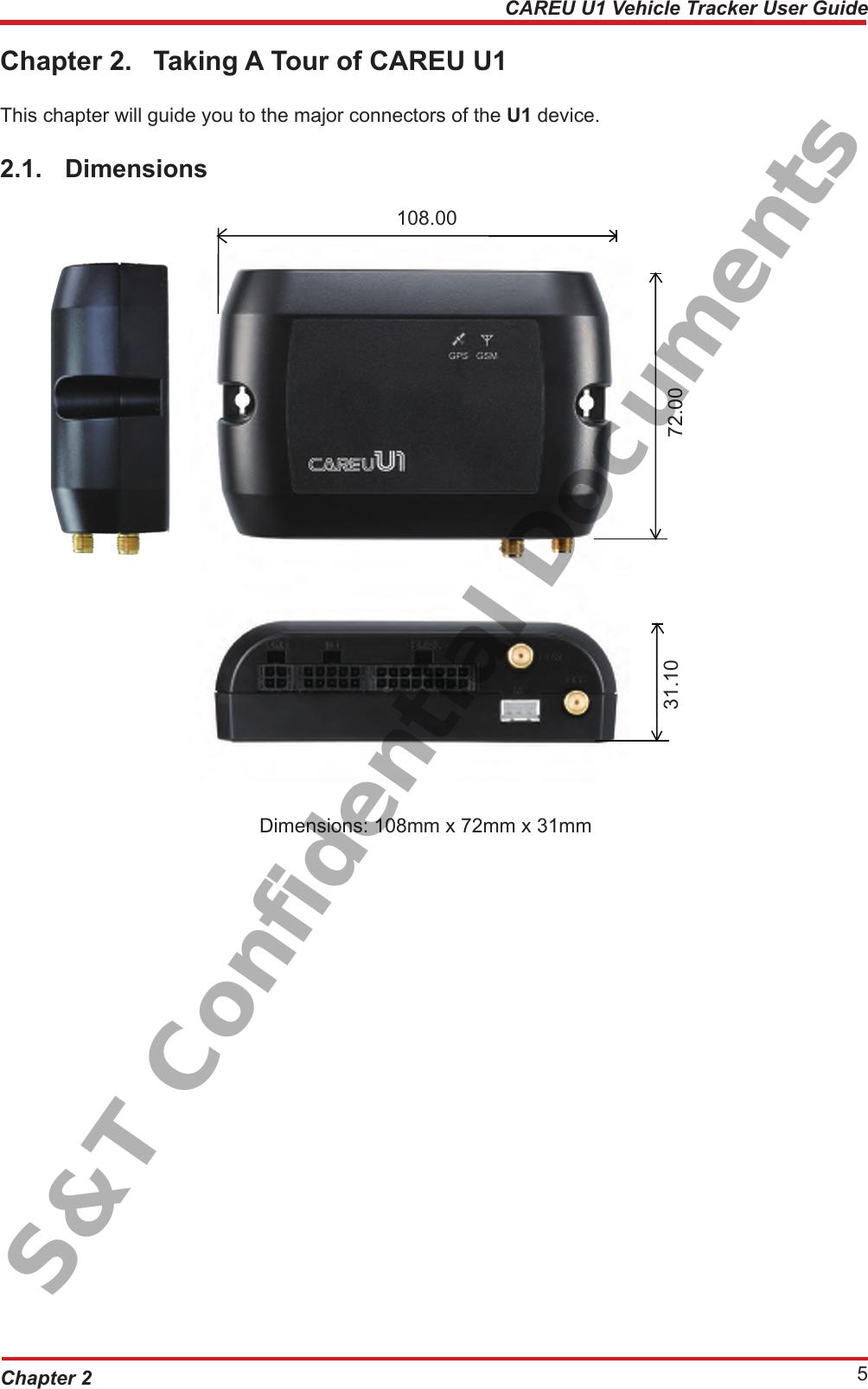 Chapter 2 5CAREU U1 Vehicle Tracker User GuideChapter 2.  Taking A Tour of CAREU U1This chapter will guide you to the major connectors of the U1 device.2.1.  Dimensions        Dimensions: 108mm x 72mm x 31mm72.0031.10108.00S&amp;T Confidential Documents