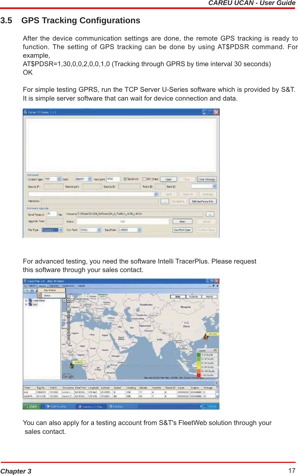 CAREU UCAN - User GuideChapter 3 173.5 GPS Tracking Configurations After the device communication settings are done, the remote GPS tracking is ready to function. The setting of GPS tracking can be done by using AT$PDSR command. For example, AT$PDSR=1,30,0,0,2,0,0,1,0 (Tracking through GPRS by time interval 30 seconds) OK For simple testing GPRS, run the TCP Server U-Series software which is provided by S&amp;T. It is simple server software that can wait for device connection and data.  For advanced testing, you need the software Intelli TracerPlus. Please request this software through your sales contact.  You can also apply for a testing account from S&amp;T&apos;s FleetWeb solution through your sales contact. 