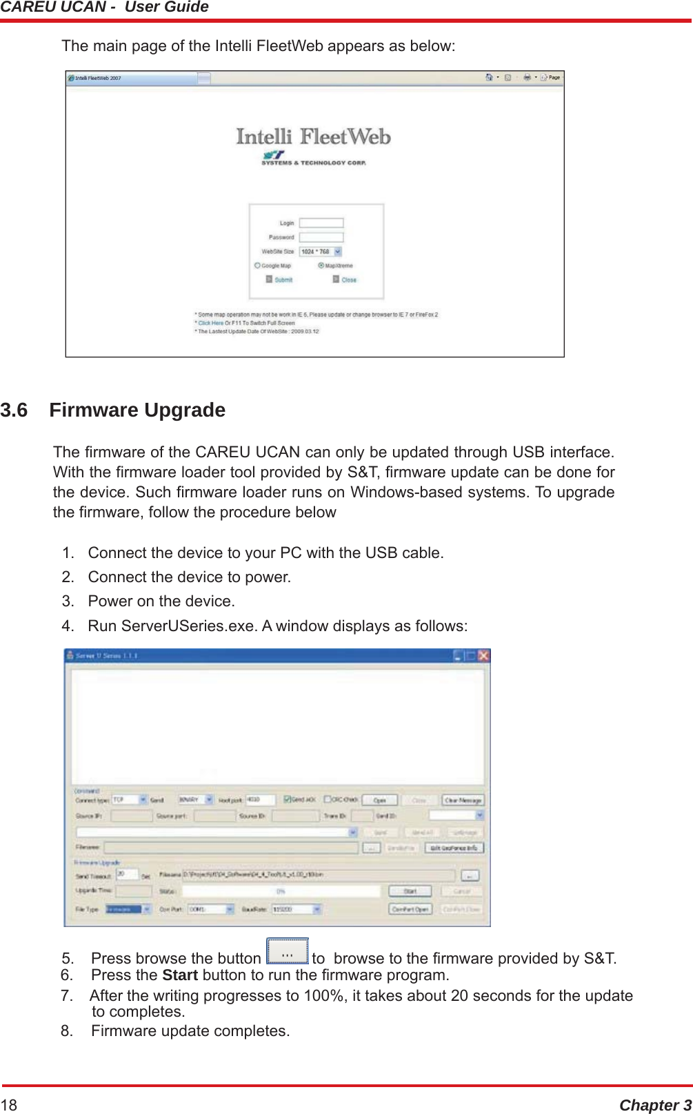 CAREU UCAN -  User Guide Chapter 318 The main page of the Intelli FleetWeb appears as below: 3.6 Firmware Upgrade The firmware of the CAREU UCAN can only be updated through USB interface. With the firmware loader tool provided by S&amp;T, firmware update can be done for the device. Such firmware loader runs on Windows-based systems. To upgrade the firmware, follow the procedure below 1.   Connect the device to your PC with the USB cable. 2.   Connect the device to power. 3.   Power on the device. 4.   Run ServerUSeries.exe. A window displays as follows:  5.  Press browse the button   to  browse to the firmware provided by S&amp;T. 6. Press the Start button to run the firmware program. 7.  After the writing progresses to 100%, it takes about 20 seconds for the update to completes. 8.  Firmware update completes. 