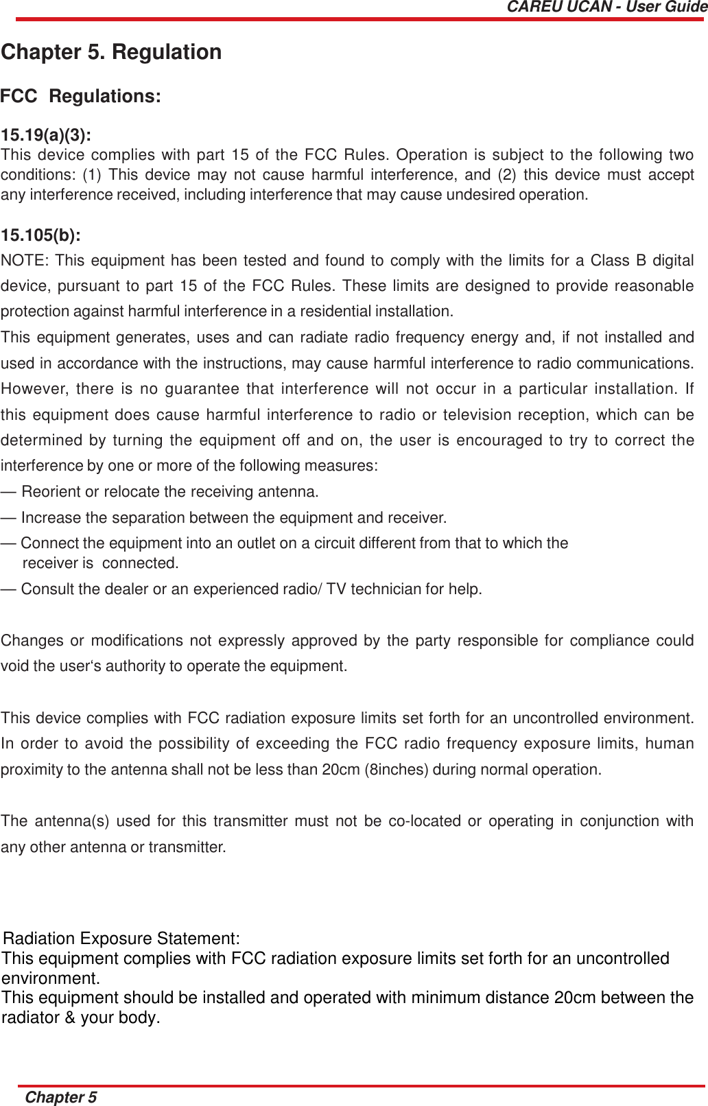 CAREU UCAN - User Guide   Chapter 5. Regulation  FCC  Regulations:  15.19(a)(3): This device complies with  part  15 of the FCC Rules. Operation is  subject to the following two conditions: (1) This  device may  not  cause harmful  interference, and (2)  this  device  must accept any interference received, including interference that may cause undesired operation.  15.105(b): NOTE: This equipment has been tested and found to comply with the limits for a Class B digital device, pursuant to part 15 of the FCC Rules. These limits are designed to provide reasonable protection against harmful interference in a residential installation. This equipment generates, uses and can radiate radio frequency energy and, if not installed and used in accordance with the instructions, may cause harmful interference to radio communications. However, there  is  no  guarantee  that  interference will  not  occur  in  a  particular  installation.  If this equipment does cause harmful interference to radio or television reception, which can  be determined by  turning the  equipment off  and  on,  the  user  is  encouraged  to  try to  correct  the interference by one or more of the following measures: — Reorient or relocate the receiving antenna.  — Increase the separation between the equipment and receiver.  — Connect the equipment into an outlet on a circuit different from that to which the receiver is  connected. — Consult the dealer or an experienced radio/ TV technician for help.   Changes or modifications not expressly approved by the  party responsible for  compliance could void the user‘s authority to operate the equipment.   This device complies with FCC radiation exposure limits set forth for an uncontrolled environment. In order to avoid the possibility of exceeding the FCC radio frequency exposure limits, human proximity to the antenna shall not be less than 20cm (8inches) during normal operation.   The  antenna(s) used  for this  transmitter must not  be  co-located or  operating in  conjunction with any other antenna or transmitter.   FOR MOBILE DEVICE USAGE (&gt;20cm/low power)  Radiation Exposure Statement: This equipment complies with FCC radiation exposure limits set forth for an uncontrolled environment. This equipment should be installed and operated with minimum distance 20cm between the radiator &amp; your body.    Chapter 5 