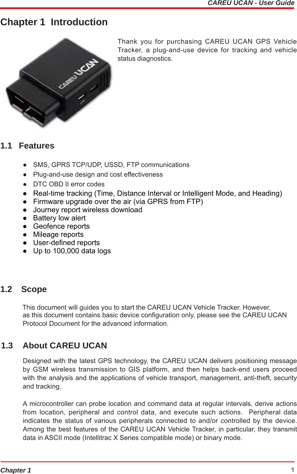 CAREU UCAN - User GuideChapter 1 1Chapter 1  Introduction  1.1 Features Thank you for purchasing CAREU UCAN GPS Vehicle Tracker, a plug-and-use device for tracking and vehicle status diagnostics. ●   SMS, GPRS TCP/UDP, USSD, FTP communications ●   Plug-and-use design and cost effectiveness ●   DTC OBD II error codes ●   GSM/GPRS simultaneously ●   Real-time tracking (Time, Distance Interval or Intelligent Mode, and Heading) ●   Firmware upgrade over the air (via GPRS from FTP) ●   Journey report wireless download ●   Battery low alert ●   Geofence reports ●   Mileage reports ●   User-defined reports ●   Up to 100,000 data logs 1.2 Scope This document will guides you to start the CAREU UCAN Vehicle Tracker. However, as this document contains basic device configuration only, please see the CAREU UCAN Protocol Document for the advanced information. 1.3  About CAREU UCAN Designed with the latest GPS technology, the CAREU UCAN delivers positioning message by GSM wireless transmission to GIS platform, and then helps back-end users proceed with the analysis and the applications of vehicle transport, management, anti-theft, security and tracking. A microcontroller can probe location and command data at regular intervals, derive actions from location, peripheral and control data, and execute such actions.  Peripheral data indicates the status of various peripherals connected to and/or controlled by the device. Among the best features of the CAREU UCAN Vehicle Tracker, in particular, they transmit data in ASCII mode (Intellitrac X Series compatible mode) or binary mode. ●   Real-time tracking (Time, Distance Interval or Intelligent Mode, and Heading) ●   Firmware upgrade over the air (via GPRS from FTP) ●   Journey report wireless download ●   Battery low alert ●   Geofence reports ●   Mileage reports ●   User-defined reports ●   Up to 100,000 data logs