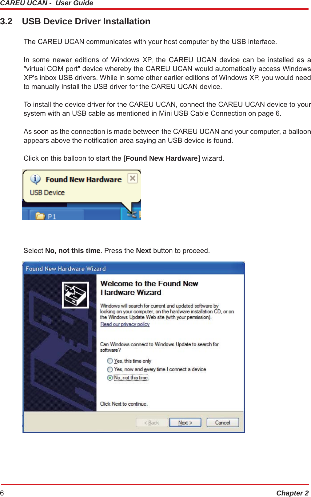 CAREU UCAN -  User Guide Chapter 26 3.2  USB Device Driver Installation The CAREU UCAN communicates with your host computer by the USB interface. In some newer editions of Windows XP, the CAREU UCAN device can be installed as a &quot;virtual COM port&quot; device whereby the CAREU UCAN would automatically access Windows XP&apos;s inbox USB drivers. While in some other earlier editions of Windows XP, you would need to manually install the USB driver for the CAREU UCAN device. To install the device driver for the CAREU UCAN, connect the CAREU UCAN device to your system with an USB cable as mentioned in Mini USB Cable Connection on page 6. As soon as the connection is made between the CAREU UCAN and your computer, a balloon appears above the notification area saying an USB device is found. Click on this balloon to start the [Found New Hardware] wizard.  Select No, not this time. Press the Next button to proceed.  