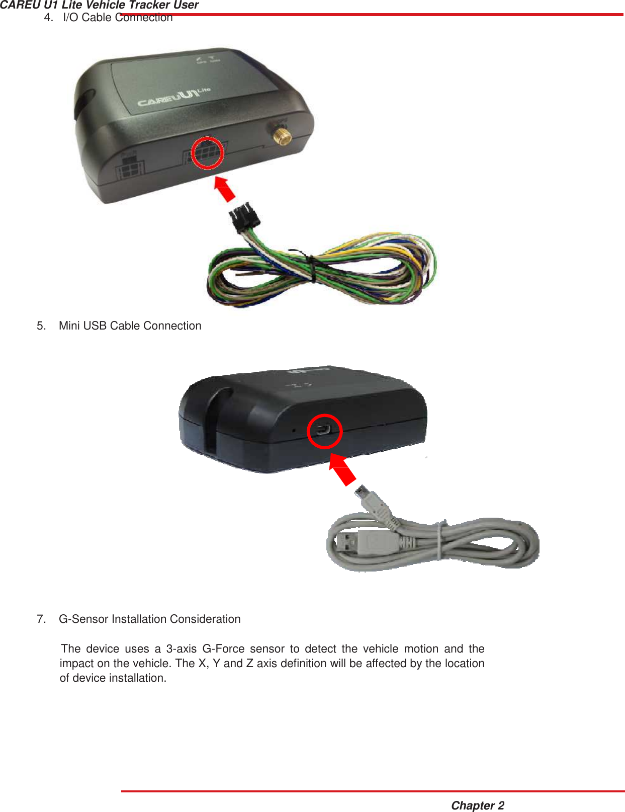 CAREU U1 Lite Vehicle Tracker User Guide Chapter 2   4.   I/O Cable Connection                             5.  Mini USB Cable Connection                            7.  G-Sensor Installation Consideration   The  device  uses  a  3-axis  G-Force  sensor  to  detect  the  vehicle  motion  and  the impact on the vehicle. The X, Y and Z axis definition will be affected by the location of device installation. 