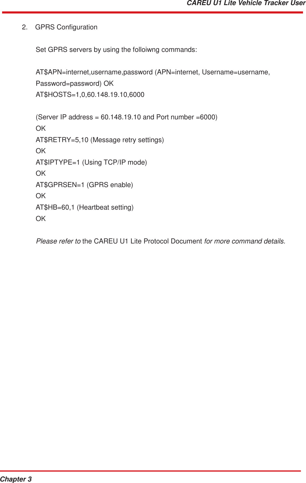 Chapter 3 CAREU U1 Lite Vehicle Tracker User   2.  GPRS Configuration Set GPRS servers by using the folloiwng commands: AT$APN=internet,username,password (APN=internet, Username=username,  Password=password) OK AT$HOSTS=1,0,60.148.19.10,6000   (Server IP address = 60.148.19.10 and Port number =6000) OK AT$RETRY=5,10 (Message retry settings) OK AT$IPTYPE=1 (Using TCP/IP mode) OK AT$GPRSEN=1 (GPRS enable) OK AT$HB=60,1 (Heartbeat setting) OK   Please refer to the CAREU U1 Lite Protocol Document for more command details. 