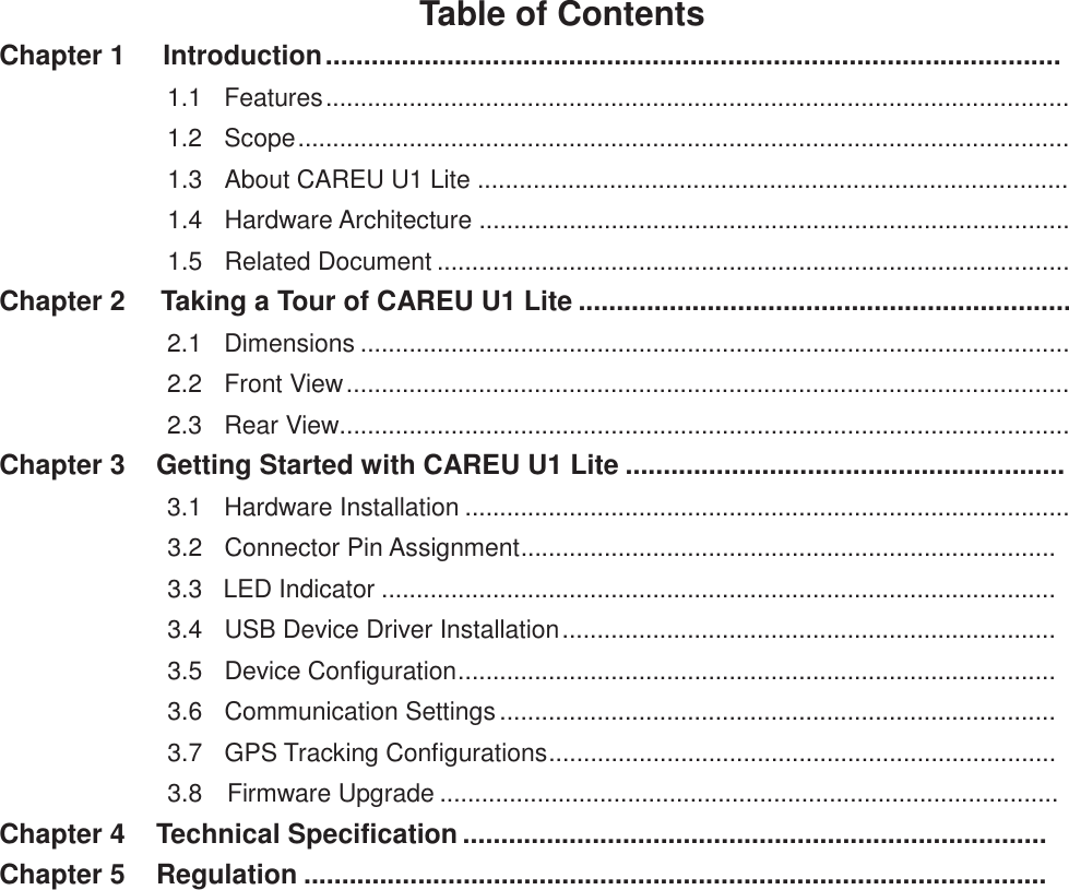 Table of Contents Chapter 1  Introduction .................................................................................................   1.1   Features ...........................................................................................................   1.2   Scope ...............................................................................................................   1.3   About CAREU U1 Lite .....................................................................................   1.4   Hardware Architecture .....................................................................................   1.5   Related Document ...........................................................................................  Chapter 2  Taking a Tour of CAREU U1 Lite .................................................................   2.1   Dimensions ......................................................................................................   2.2   Front View ........................................................................................................   2.3   Rear View.........................................................................................................  Chapter 3  Getting Started with CAREU U1 Lite ..........................................................   3.1   Hardware Installation .......................................................................................   3.2   Connector Pin Assignment.............................................................................   3.3   LED Indicator .................................................................................................   3.4   USB Device Driver Installation .......................................................................   3.5   Device Configuration......................................................................................   3.6   Communication Settings ................................................................................   3.7   GPS Tracking Configurations.........................................................................   3.8   Firmware Upgrade .........................................................................................  Chapter 4  Technical Specification .............................................................................  Chapter 5  Regulation ..................................................................................................  