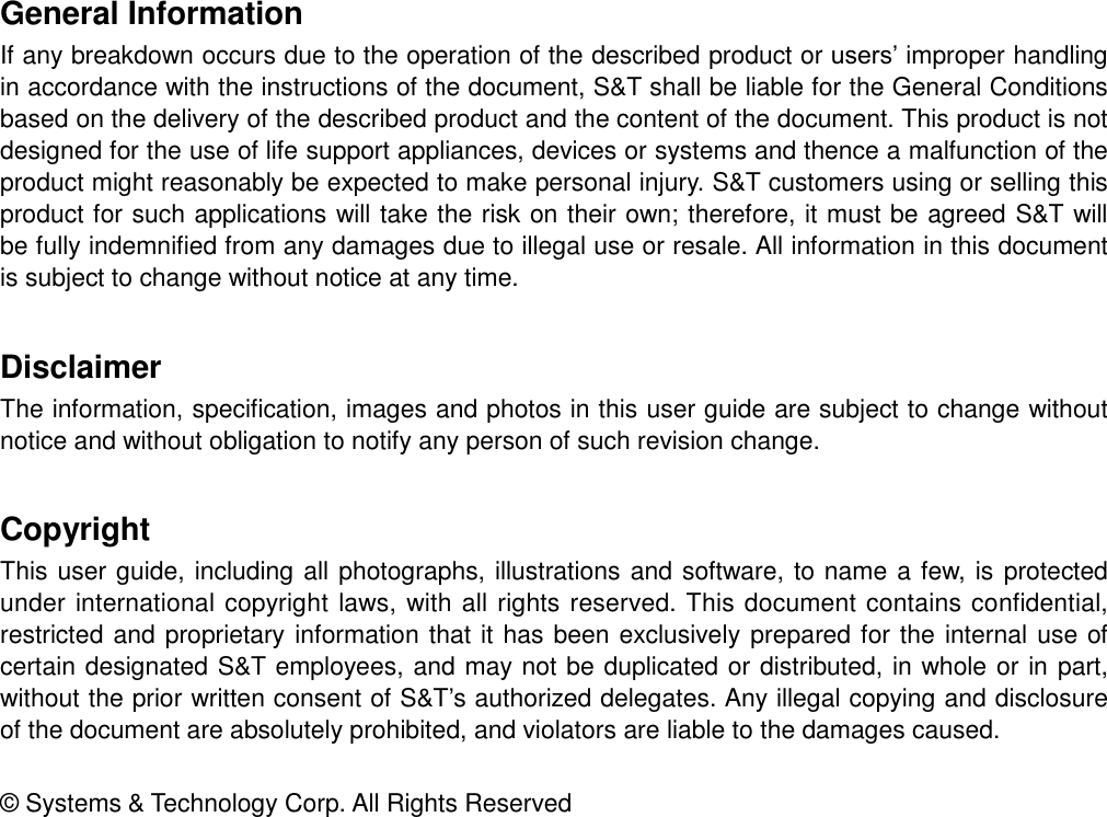 General Information If any breakdown occurs due to the operation of the described product or users’ improper handling in accordance with the instructions of the document, S&amp;T shall be liable for the General Conditions based on the delivery of the described product and the content of the document. This product is not designed for the use of life support appliances, devices or systems and thence a malfunction of the product might reasonably be expected to make personal injury. S&amp;T customers using or selling this product for such applications will take the risk on their own; therefore, it must be agreed S&amp;T will be fully indemnified from any damages due to illegal use or resale. All information in this document is subject to change without notice at any time.   Disclaimer The information, specification, images and photos in this user guide are subject to change without notice and without obligation to notify any person of such revision change.   Copyright This user guide, including all photographs, illustrations and software, to name a few, is protected under international copyright laws, with all rights reserved. This document contains confidential, restricted and proprietary information that it has been exclusively prepared for the internal use of certain designated S&amp;T employees, and may not be duplicated or distributed, in whole or in part, without the prior written consent of S&amp;T’s authorized delegates. Any illegal copying and disclosure of the document are absolutely prohibited, and violators are liable to the damages caused.   ©  Systems &amp; Technology Corp. All Rights Reserved 
