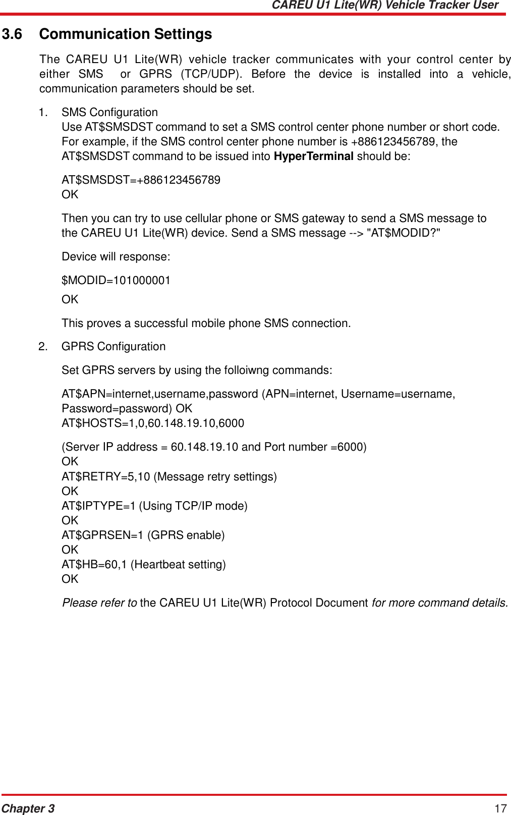 CAREU U1 Lite(WR) Vehicle Tracker User Guide Chapter 3 17    3.6  Communication Settings  The  CAREU  U1  Lite(WR)  vehicle  tracker  communicates  with  your  control  center  by either  SMS    or  GPRS  (TCP/UDP).  Before  the  device  is  installed  into  a  vehicle, communication parameters should be set.  1.    SMS Configuration Use AT$SMSDST command to set a SMS control center phone number or short code. For example, if the SMS control center phone number is +886123456789, the AT$SMSDST command to be issued into HyperTerminal should be:  AT$SMSDST=+886123456789 OK  Then you can try to use cellular phone or SMS gateway to send a SMS message to the CAREU U1 Lite(WR) device. Send a SMS message --&gt; &quot;AT$MODID?&quot;  Device will response:  $MODID=101000001  OK  This proves a successful mobile phone SMS connection.  2.    GPRS Configuration Set GPRS servers by using the folloiwng commands: AT$APN=internet,username,password (APN=internet, Username=username, Password=password) OK AT$HOSTS=1,0,60.148.19.10,6000  (Server IP address = 60.148.19.10 and Port number =6000) OK AT$RETRY=5,10 (Message retry settings) OK AT$IPTYPE=1 (Using TCP/IP mode) OK AT$GPRSEN=1 (GPRS enable) OK AT$HB=60,1 (Heartbeat setting) OK  Please refer to the CAREU U1 Lite(WR) Protocol Document for more command details. 
