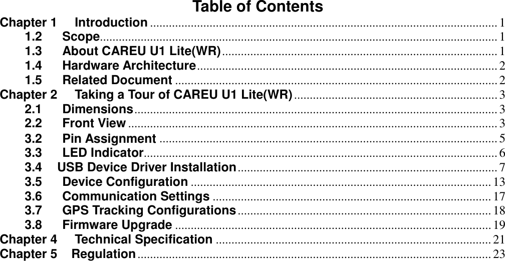 Table of Contents Chapter 1 Introduction ............................................................................................................... 1 1.2 Scope............................................................................................................................... 1 1.3 About CAREU U1 Lite(WR) ........................................................................................ 1 1.4 Hardware Architecture ................................................................................................ 2 1.5 Related Document ....................................................................................................... 2 Chapter 2 Taking a Tour of CAREU U1 Lite(WR) ................................................................. 3 2.1 Dimensions .................................................................................................................... 3 2.2 Front View ...................................................................................................................... 3 3.2 Pin Assignment ............................................................................................................ 5 3.3 LED Indicator................................................................................................................. 6 3.4    USB Device Driver Installation ................................................................................... 7 3.5 Device Configuration ................................................................................................ 13 3.6 Communication Settings ......................................................................................... 17 3.7 GPS Tracking Configurations ................................................................................. 18 3.8 Firmware Upgrade ..................................................................................................... 19 Chapter 4 Technical Specification ........................................................................................ 21 Chapter 5    Regulation ................................................................................................................. 23  