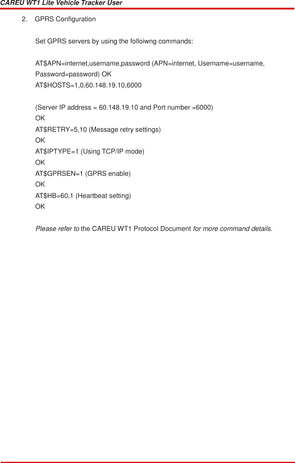 CAREU WT1 Lite Vehicle Tracker User Guide    2.  GPRS Configuration Set GPRS servers by using the folloiwng commands: AT$APN=internet,username,password (APN=internet, Username=username,  Password=password) OK AT$HOSTS=1,0,60.148.19.10,6000   (Server IP address = 60.148.19.10 and Port number =6000) OK AT$RETRY=5,10 (Message retry settings) OK AT$IPTYPE=1 (Using TCP/IP mode) OK AT$GPRSEN=1 (GPRS enable) OK AT$HB=60,1 (Heartbeat setting) OK   Please refer to the CAREU WT1 Protocol Document for more command details. 