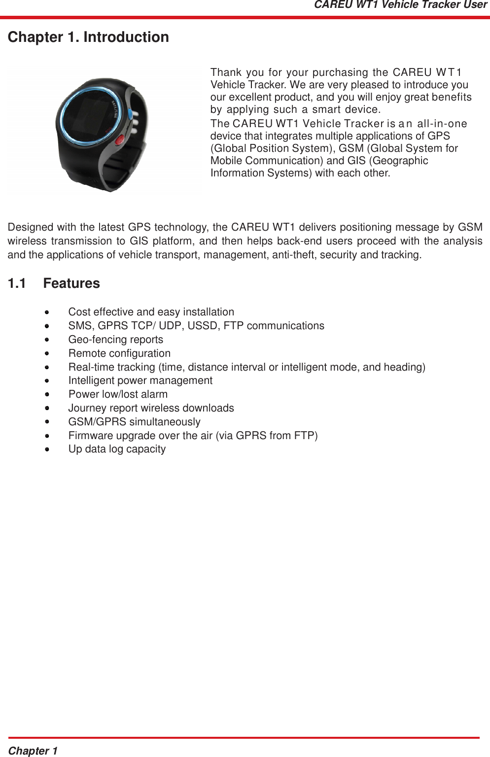 Chapter 1 CAREU WT1 Vehicle Tracker User   Chapter 1. Introduction   Thank you for your purchasing the CAREU W T1 Vehicle Tracker. We are very pleased to introduce you our excellent product, and you will enjoy great benefits by applying such a smart  device.  The CAREU WT1 Vehicle Tracker is a n all-in-one device that integrates multiple applications of GPS (Global Position System), GSM (Global System for Mobile Communication) and GIS (Geographic Information Systems) with each other.    Designed with the latest GPS technology, the CAREU WT1 delivers positioning message by GSM wireless transmission to GIS platform, and then helps back-end users proceed with the analysis and the applications of vehicle transport, management, anti-theft, security and tracking.  1.1    Features  •  Cost effective and easy installation •  SMS, GPRS TCP/ UDP, USSD, FTP communications  •  Geo-fencing reports  •  Remote configuration •  Real-time tracking (time, distance interval or intelligent mode, and heading) •  Intelligent power management •    Power low/lost alarm •  Journey report wireless downloads •  GSM/GPRS simultaneously •  Firmware upgrade over the air (via GPRS from FTP) •  Up data log capacity 