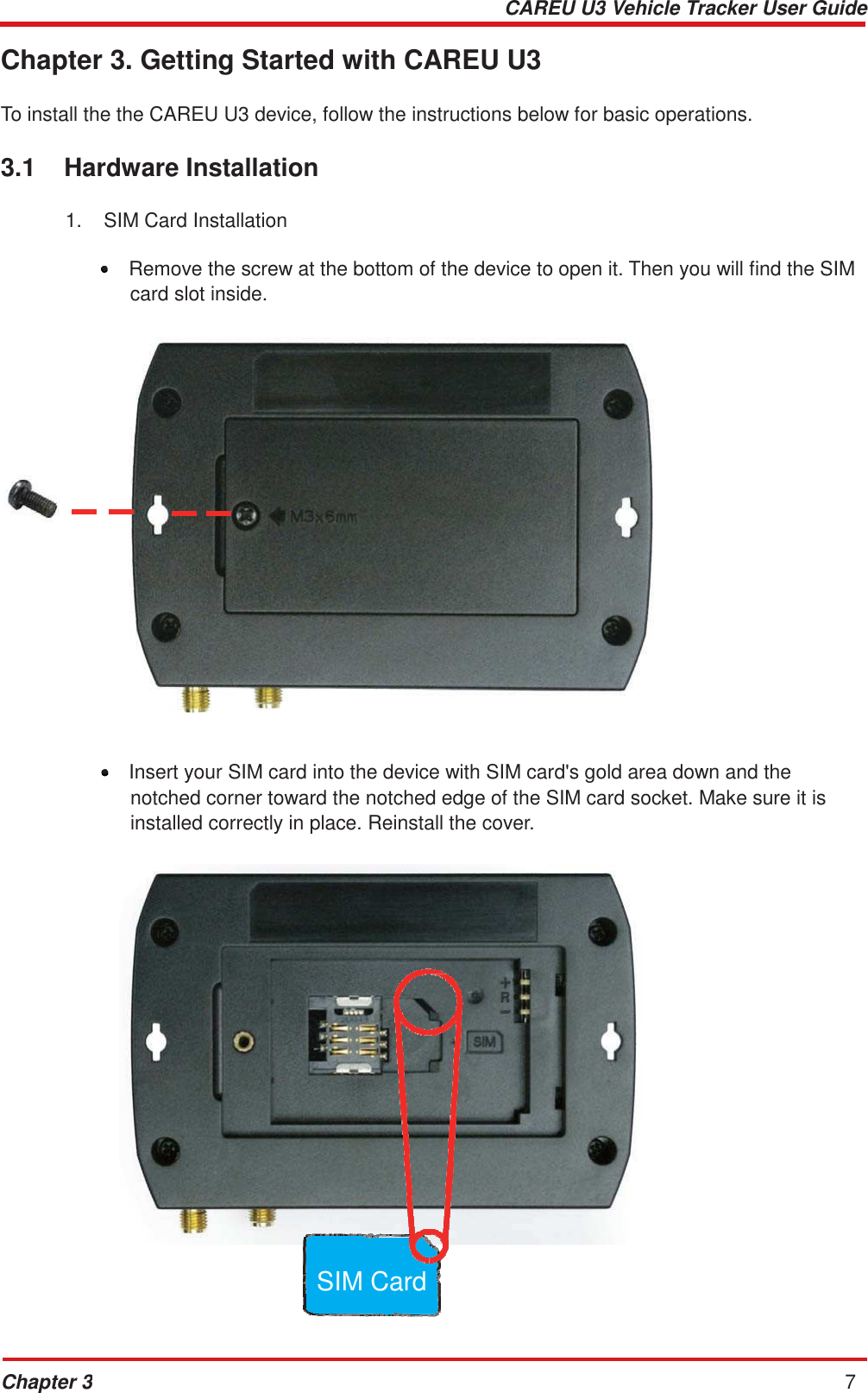 CAREU U3 Vehicle Tracker User Guide Chapter 3 7        Chapter 3. Getting Started with CAREU U3   To install the the CAREU U3 device, follow the instructions below for basic operations.   3.1  Hardware Installation  1.  SIM Card Installation  •  Remove the screw at the bottom of the device to open it. Then you will find the SIM card slot inside.                        •  Insert your SIM card into the device with SIM card&apos;s gold area down and the notched corner toward the notched edge of the SIM card socket. Make sure it is installed correctly in place. Reinstall the cover.                         SIM Card 