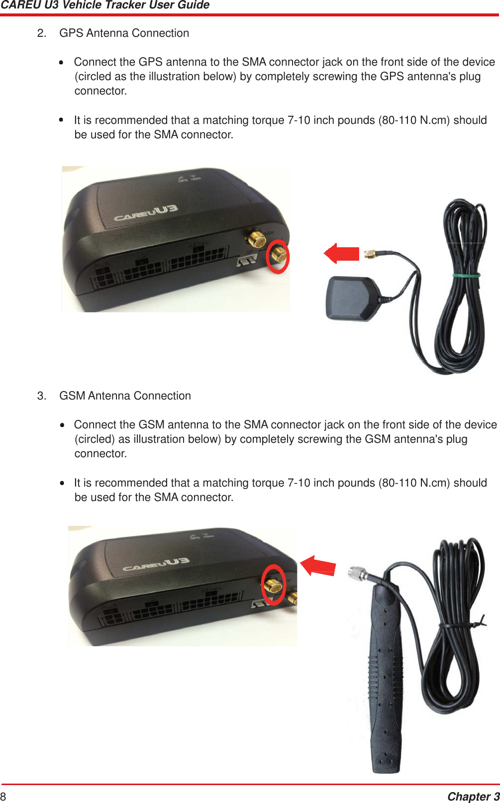CAREU U3 Vehicle Tracker User Guide 8 Chapter 3          2.  GPS Antenna Connection   •  Connect the GPS antenna to the SMA connector jack on the front side of the device (circled as the illustration below) by completely screwing the GPS antenna&apos;s plug connector.  •  It is recommended that a matching torque 7-10 inch pounds (80-110 N.cm) should be used for the SMA connector.                         3.  GSM Antenna Connection   •  Connect the GSM antenna to the SMA connector jack on the front side of the device (circled) as illustration below) by completely screwing the GSM antenna&apos;s plug connector.  •  It is recommended that a matching torque 7-10 inch pounds (80-110 N.cm) should be used for the SMA connector.     