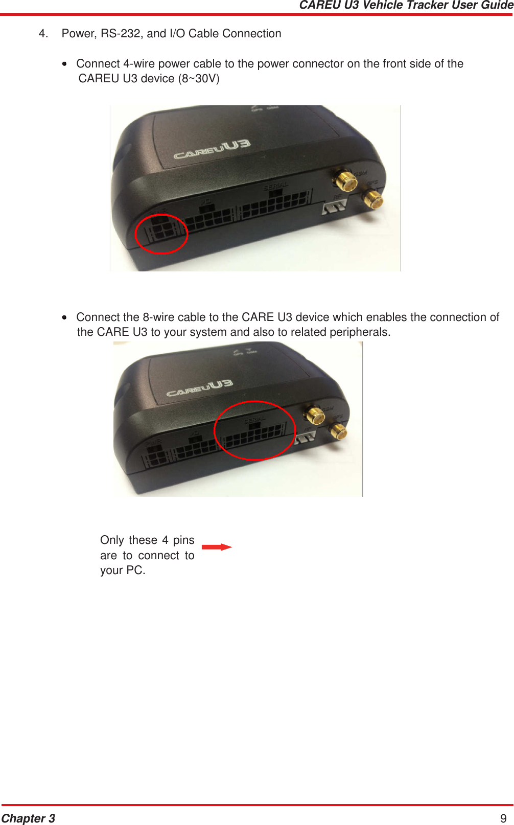 CAREU U3 Vehicle Tracker User Guide Chapter 3 9    4.  Power, RS-232, and I/O Cable Connection   •  Connect 4-wire power cable to the power connector on the front side of the CAREU U3 device (8~30V)                      •  Connect the 8-wire cable to the CARE U3 device which enables the connection of the CARE U3 to your system and also to related peripherals.                   Only these 4 pins are  to  connect  to your PC. 