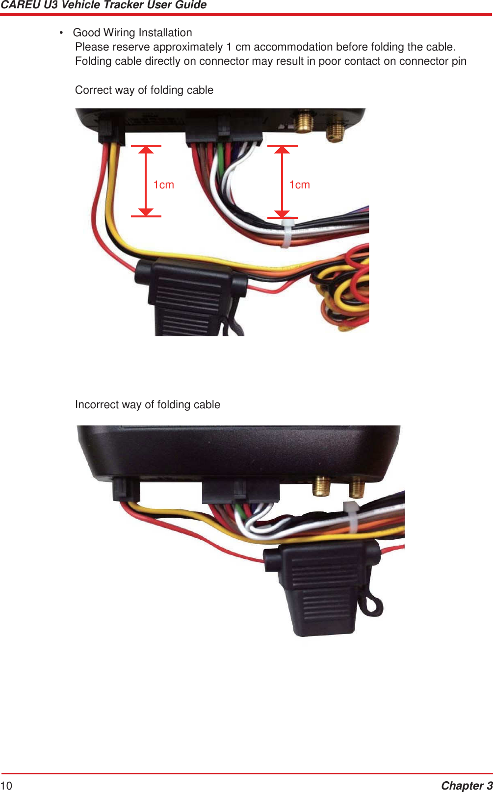 CAREU U3 Vehicle Tracker User Guide 10 Chapter 3    •  Good Wiring Installation Please reserve approximately 1 cm accommodation before folding the cable. Folding cable directly on connector may result in poor contact on connector pin  Correct way of folding cable         1cm 1cm                     Incorrect way of folding cable   