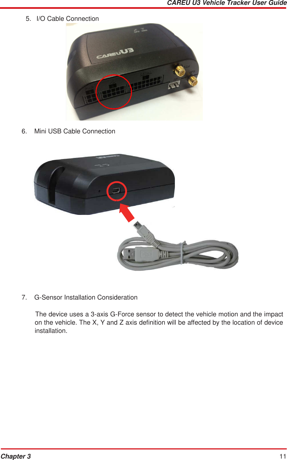 CAREU U3 Vehicle Tracker User Guide Chapter 3 11     5.   I/O Cable Connection                  6.  Mini USB Cable Connection                            7.  G-Sensor Installation Consideration   The device uses a 3-axis G-Force sensor to detect the vehicle motion and the impact on the vehicle. The X, Y and Z axis definition will be affected by the location of device installation. 
