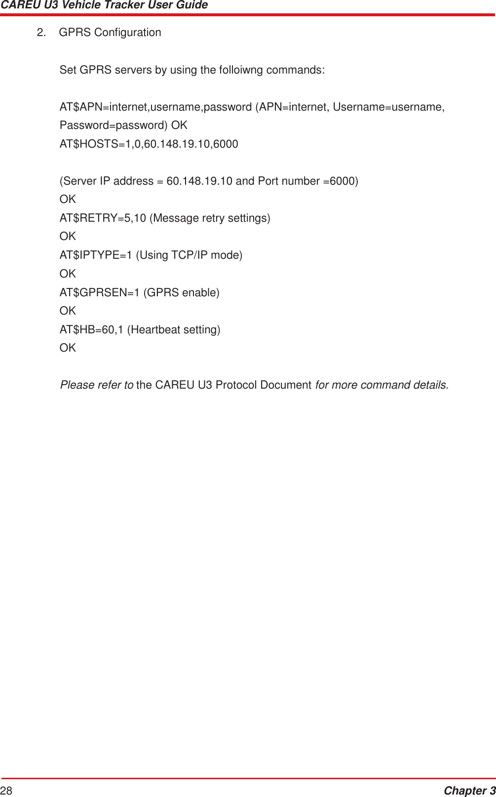 CAREU U3 Vehicle Tracker User Guide 28 Chapter 3    2.  GPRS Configuration Set GPRS servers by using the folloiwng commands: AT$APN=internet,username,password (APN=internet, Username=username,  Password=password) OK AT$HOSTS=1,0,60.148.19.10,6000   (Server IP address = 60.148.19.10 and Port number =6000) OK AT$RETRY=5,10 (Message retry settings) OK AT$IPTYPE=1 (Using TCP/IP mode) OK AT$GPRSEN=1 (GPRS enable) OK AT$HB=60,1 (Heartbeat setting) OK   Please refer to the CAREU U3 Protocol Document for more command details. 