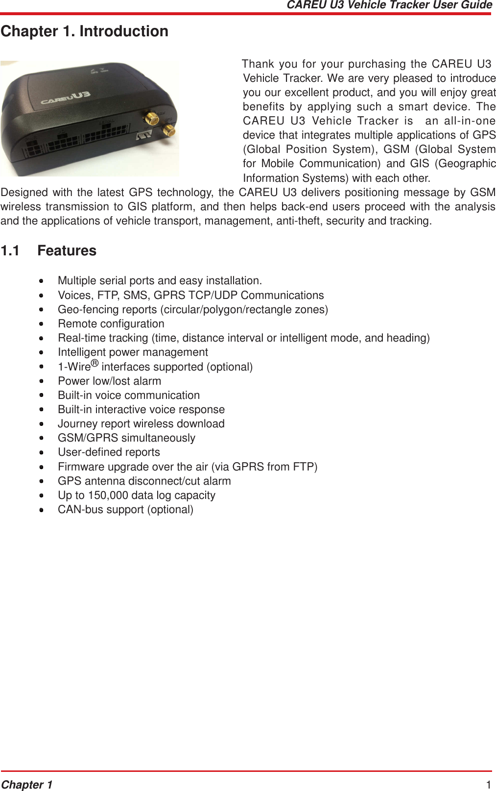 CAREU U3 Vehicle Tracker User Guide Chapter 1 1     Chapter 1. Introduction   Thank you  for  your purchasing the  CAREU U3 Vehicle Tracker. We are very pleased to introduce you our excellent product, and you will enjoy great benefits  by  applying  such  a  smart  device.  The CAREU  U3  Vehicle  Tracker  is    an  all-in-one device that integrates multiple applications of GPS (Global  Position  System),  GSM  (Global  System for  Mobile  Communication)  and  GIS  (Geographic Information Systems) with each other. Designed with the latest GPS technology, the CAREU U3 delivers positioning message by GSM wireless transmission to GIS platform, and then helps back-end users proceed with the analysis and the applications of vehicle transport, management, anti-theft, security and tracking.  1.1    Features  •  Multiple serial ports and easy installation. •  Voices, FTP, SMS, GPRS TCP/UDP Communications •  Geo-fencing reports (circular/polygon/rectangle zones) •  Remote configuration •  Real-time tracking (time, distance interval or intelligent mode, and heading) •  Intelligent power management •  1-Wire® interfaces supported (optional) •  Power low/lost alarm •  Built-in voice communication •  Built-in interactive voice response •  Journey report wireless download •  GSM/GPRS simultaneously •  User-defined reports •  Firmware upgrade over the air (via GPRS from FTP) •  GPS antenna disconnect/cut alarm •  Up to 150,000 data log capacity •  CAN-bus support (optional) 