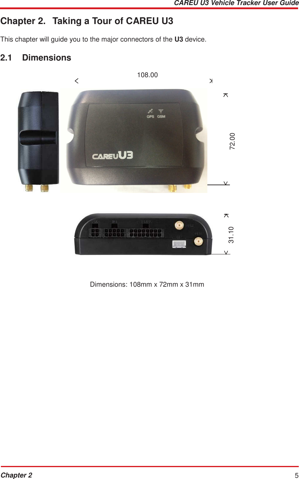 CAREU U3 Vehicle Tracker User Guide Chapter 2 5    31.10 72.00  Chapter 2.  Taking a Tour of CAREU U3   This chapter will guide you to the major connectors of the U3 device.   2.1  Dimensions  108.00                  Dimensions: 108mm x 72mm x 31mm 