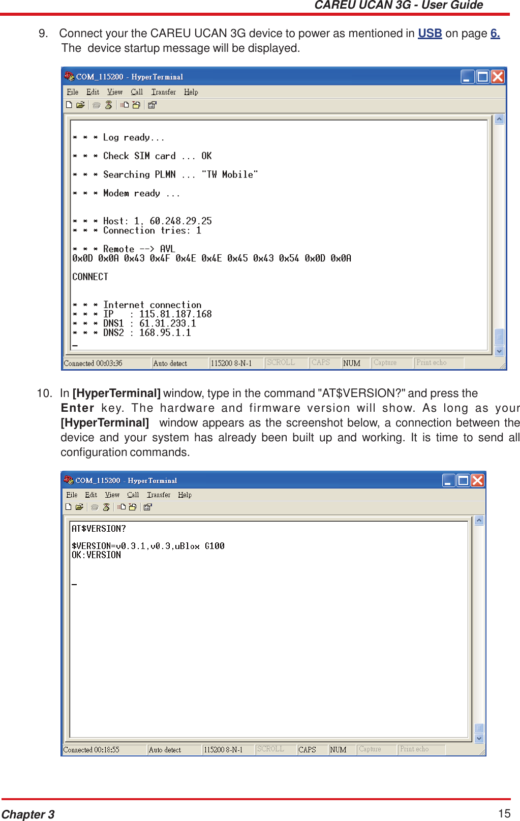 CAREU UCAN 3G - User Guide Chapter 3 15    9.  Connect your the CAREU UCAN 3G device to power as mentioned in  USB on page 6. The  device startup message will be displayed.     10.  In [HyperTerminal] window, type in the command &quot;AT$VERSION?&quot; and press the Enter  key.  The  hardware  and  firmware  version  will  show.  As  long  as  your [HyperTerminal]   window appears as the screenshot below, a connection between the device  and  your  system  has  already been built  up  and  working.  It  is  time  to  send  all configuration commands.   