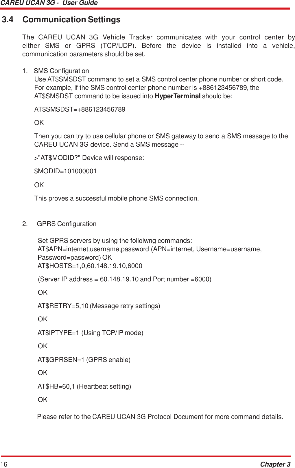 CAREU UCAN 3G -  User Guide 16 Chapter 3    3.4  Communication Settings  The  CAREU  UCAN  3G  Vehicle  Tracker  communicates  with  your  control  center  by either  SMS  or  GPRS  (TCP/UDP).  Before  the  device  is  installed  into  a  vehicle, communication parameters should be set.  1.   SMS Configuration Use AT$SMSDST command to set a SMS control center phone number or short code. For example, if the SMS control center phone number is +886123456789, the AT$SMSDST command to be issued into HyperTerminal should be:  AT$SMSDST=+886123456789  OK  Then you can try to use cellular phone or SMS gateway to send a SMS message to the CAREU UCAN 3G device. Send a SMS message --&gt;&quot;AT$MODID?&quot; Device will response: $MODID=101000001  OK  This proves a successful mobile phone SMS connection.    2.     GPRS Configuration   Set GPRS servers by using the folloiwng commands: AT$APN=internet,username,password (APN=internet, Username=username, Password=password) OK AT$HOSTS=1,0,60.148.19.10,6000  (Server IP address = 60.148.19.10 and Port number =6000) OK AT$RETRY=5,10 (Message retry settings) OK AT$IPTYPE=1 (Using TCP/IP mode) OK AT$GPRSEN=1 (GPRS enable) OK AT$HB=60,1 (Heartbeat setting) OK  Please refer to the CAREU UCAN 3G Protocol Document for more command details. 