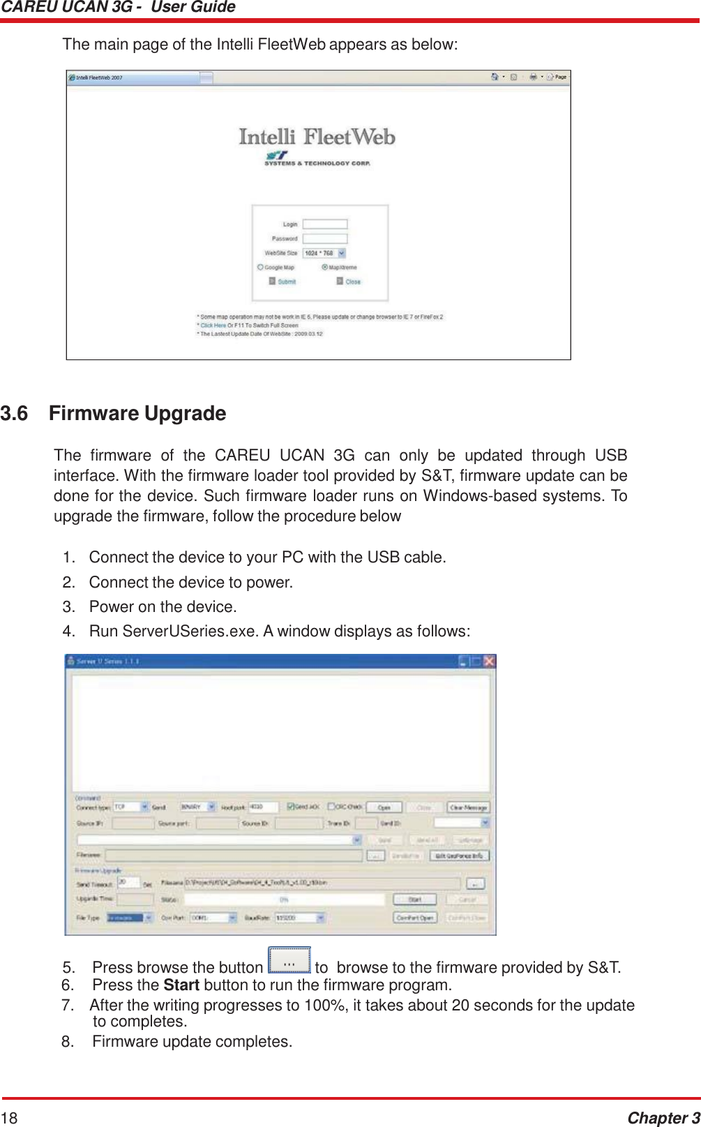 CAREU UCAN 3G -  User Guide 18 Chapter 3    The main page of the Intelli FleetWeb appears as below:                         3.6  Firmware Upgrade  The  firmware  of  the  CAREU  UCAN  3G  can  only  be  updated  through  USB interface. With the firmware loader tool provided by S&amp;T, firmware update can be done for the device. Such firmware loader runs on Windows-based systems. To upgrade the firmware, follow the procedure below  1.   Connect the device to your PC with the USB cable. 2.   Connect the device to power. 3.   Power on the device. 4.   Run ServerUSeries.exe. A window displays as follows:    5.  Press browse the button   to  browse to the firmware provided by S&amp;T. 6.  Press the Start button to run the firmware program. 7.  After the writing progresses to 100%, it takes about 20 seconds for the update to completes. 8.  Firmware update completes. 