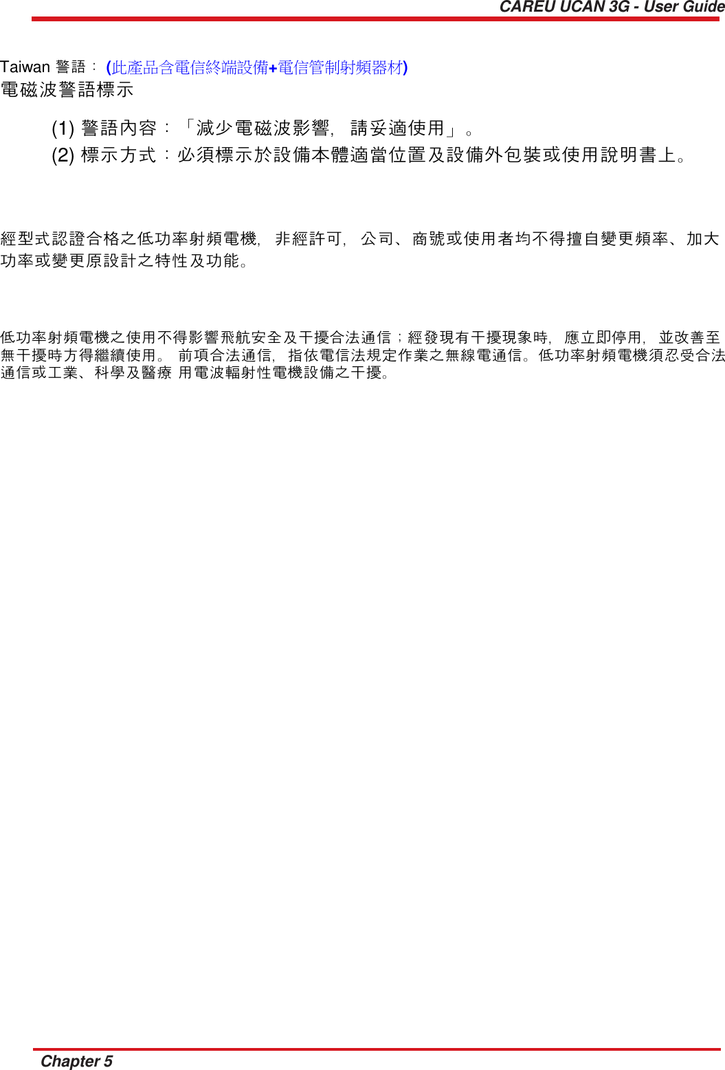  CAREU UCAN 3G - User Guide    Taiwan 警語： (此產品含電信終端設備+電信管制射頻器材) 電磁波警語標示  (1) 警語內容：「減少電磁波影響，請妥適使用」。 (2) 標示方式：必須標示於設備本體適當位置及設備外包裝或使用說明書上。     經型式認證合格之低功率射頻電機，非經許可，公司、商號或使用者均不得擅自變更頻率、加大 功率或變更原設計之特性及功能。     低功率射頻電機之使用不得影響飛航安全及干擾合法通信；經發現有干擾現象時，應立即停用，並改善至 無干擾時方得繼續使用。 前項合法通信，指依電信法規定作業之無線電通信。低功率射頻電機須忍受合法通信或工業、科學及醫療 用電波輻射性電機設備之干擾。                                                Chapter 5 